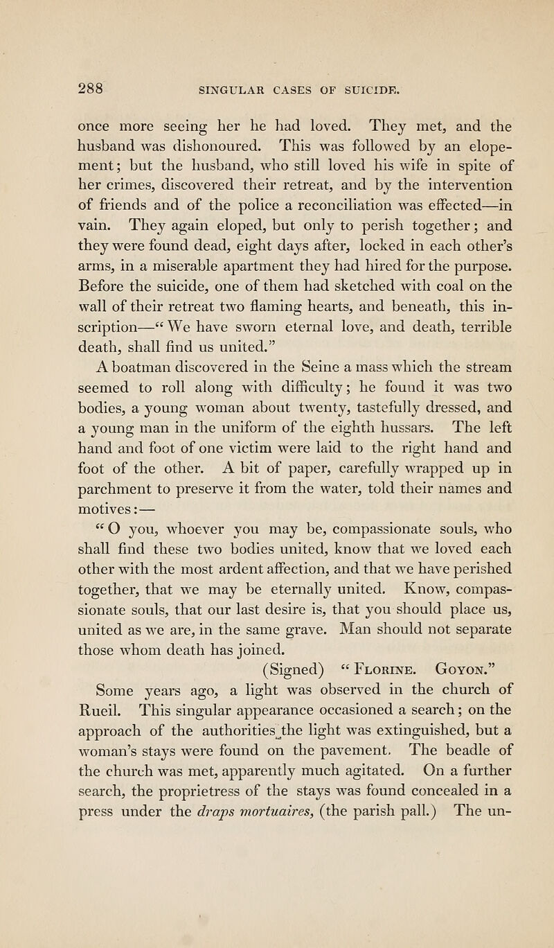 once more seeing her he had loved. They met, and the husband was dishonoured. This was followed by an elope- ment; but the husband, who still loved his wife in spite of her crimes, discovered their retreat, and by the intervention of friends and of the police a reconciliation was effected—in vain. They again eloped, but only to perish together; and they were found dead, eight days after, locked in each other's arms, in a miserable apartment they had hired for the purpose. Before the suicide, one of them had sketched with coal on the wall of their retreat two flaming hearts, and beneath, this in- scription— We have sworn eternal love, and death, terrible death, shall find us united. A boatman discovered in the Seine a mass which the stream seemed to roll along with difficulty; he found it was two bodies, a young woman about twenty, tastefully dressed, and a young man in the uniform of the eighth hussars. The left hand and foot of one victim were laid to the right hand and foot of the other. A bit of paper, carefully wrapped up in parchment to preserve it from the water, told their names and motives:—  O you, whoever you may be, compassionate souls, v/ho shall find these two bodies united, know that we loved each other with the most ardent affection, and that we have perished together, that we may be eternally united. Know, compas- sionate souls, that our last desire is, that you should place us, united as we are, in the same grave. Man should not separate those whom death has joined. (Signed)  Florine. Goyon. Some years ago, a light was observed in the church of RueiL This singular appearance occasioned a search; on the approach of the authorities^the light was extinguished, but a woman's stays were found on the pavement. The beadle of the church was met, apparently much agitated. On a further search, the proprietress of the stays was found concealed in a press under the draps mortuaires, (the parish pall.) The un-