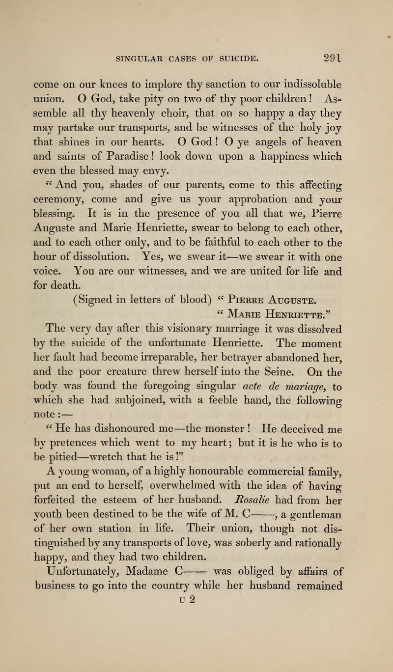 come on our knees to implore thy sanction to our indissoluble union. O God, take pity on two of thy poor children! As- semble all thy heavenly choir, that on so happy a day they may partake our transports, and be witnesses of the holy joy that shines in our hearts. O God! O ye angels of heaven and saints of Paradise! look down upon a happiness which even the blessed may envy. '^ And you, shades of our parents, come to this affecting ceremony, come and give us your approbation and your blessing. It is in the presence of you all that we, Pierre Auguste and Marie Henriette, swear to belong to each other, and to each other only, and to be faithful to each other to the hour of dissolution. Yes, we swear it—we swear it with one voice. You are our witnesses, and we are united for life and for death. (Signed in letters of blood)  Pierre Auguste.  Marie Henriette. The very day after this visionary marriage it was dissolved by the suicide of the unfortunate Henriette. The moment her fault had become irreparable, her betrayer abandoned her, and the poor creature threw herself into the Seine. On the body was found the foregoing singular acte de mariage, to which she had subjoined, with a feeble hand, the following note :—  He has dishonoured me—the monster ! He deceived me by pretences which went to my heart; but it is he who is to be pitied—wretch that he is! A young woman, of a highly honourable commercial family, put an end to herself, overwhelmed with the idea of having forfeited the esteem of her husband. Rosalie had from her youth been destined to be the wife of M. C , a gentleman of her own station in life. Their union, though not dis- tinguished by any transports of love, was soberly and rationally happy, and they had two children. Unfortunately, Madame C was obliged by affairs of business to go into the country while her husband remained u 2