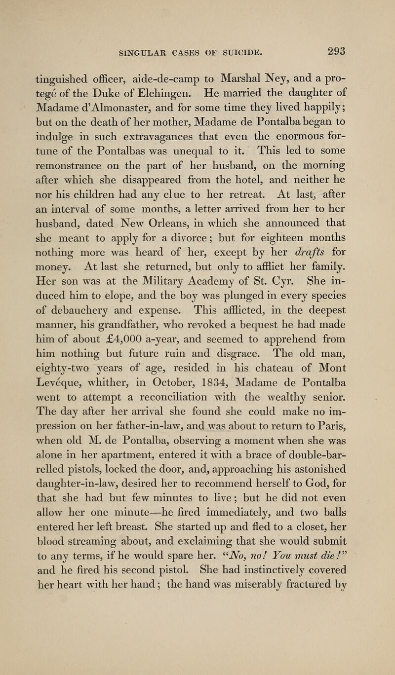 tinguished officer, aide-de-camp to Marshal Ney, and a pro- tege of the Duke of Elchingen. He married the daughter of Madame d'Almonaster, and for some time they lived happily; but on the death of her mother, Madame de Pontalba began to indulge in such extravagances that even the enormous for- tune of the Pontalbas was unequal to it. This led to some remonstrance on the part of her husband, on the morning after which she disappeared from the hotel, and neither he nor his children had any clue to her retreat. At last, after an interval of some months, a letter arrived from her to her husband, dated New Orleans, in which she announced that she meant to apply for a divorce; but for eighteen months nothing more was heard of her, except by her drafts for money. At last she returned, but only to afflict her family. Her son was at the Military Academy of St. Cyr. She in- duced him to elope, and the boy was plunged in every species of debauchery and expense. This afflicted, in the deepest manner, his grandfather, who revoked a bequest he had made him of about £4,000 a-year, and seemed to apprehend from him nothing but future ruin and disgrace. The old man, eighty-two years of age, resided in his chateau of Mont Leveque, whither, in October, 1834, Madame de Pontalba went to attempt a reconciliation with the wealthy senior. The day after her arrival she found she could make no im- pression on her father-in-law, and was about to return to Paris, when old M. de Pontalba, observing a moment when she was alone in her apartment, entered it with a brace of double-bar- relled pistols, locked the door, and, approaching his astonished daughter-in-law, desired her to recommend herself to God, for that she had but few minutes to live; but he did not even allow her one minute—he fired immediately, and two balls entered her left breast. She started up and fled to a closet, her blood streaming about, and exclaiming that she would submit to any terms, if he would spare her. No, no! You must die ! and he fired his second pistol. She had instinctively covered her heart with her hand; the hand was miserably fractured by