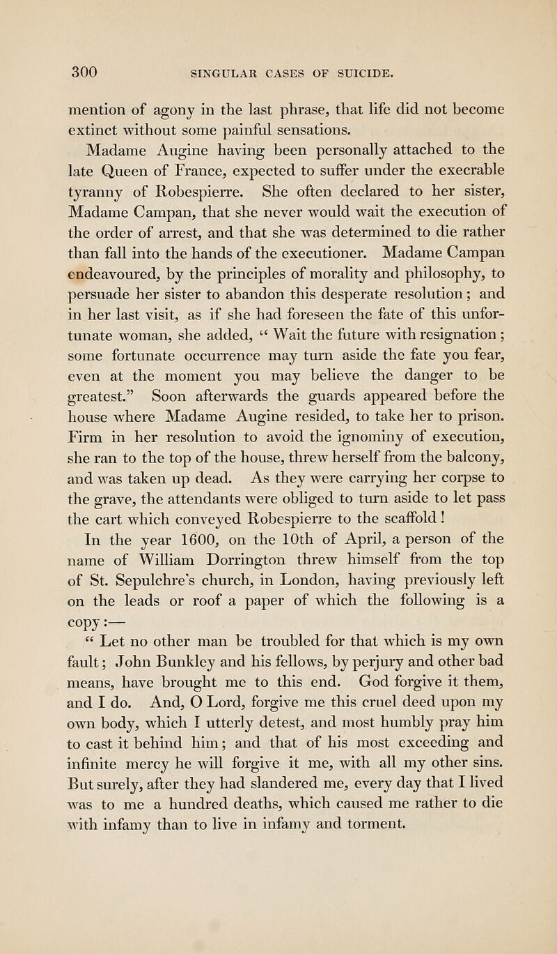 mention of agony in the last phrase, that life did not become extinct without some painful sensations. Madame Augine having been personally attached to the late Queen of France, expected to suffer under the execrable tyranny of Robespierre. She often declared to her sister, Madame Campan, that she never w^ould wait the execution of the order of arrest, and that she was determined to die rather than fall into the hands of the executioner. Madame Campan endeavoured, by the principles of morality and philosophy, to persuade her sister to abandon this desperate resolution; and in her last visit, as if she had foreseen the fate of this unfor- tunate woman, she added,  Wait the future with resignation ; some fortunate occurrence may turn aside the fate you fear, even at the moment you may believe the danger to be greatest. Soon afterwards the guards appeared before the house where Madame Augine resided, to take her to prison. Firm in her resolution to avoid the ignominy of execution, she ran to the top of the house, threw herself from the balcony, and was taken up dead. As they were carrying her corpse to the grave, the attendants were obliged to turn aside to let pass the cart which conveyed Robespierre to the scaffold! In the year 1600, on the 10th of April, a person of the name of William Dorrington threw himself from the top of St. Sepulchre's church, in London, having previously left on the leads or roof a paper of which the following is a copy :—  Let no other man be troubled for that which is my own fault; John Bunkley and his fellows, by perjury and other bad means, have brought me to this end. God forgive it them, and I do. And, O Lord, forgive me this cruel deed upon my own body, which I utterly detest, and most humbly pray him to cast it behind him; and that of his most exceeding and infinite mercy he will forgive it me, with all my other sins. But surely, after they had slandered me, every day that I lived was to me a hundred deaths, which caused me rather to die with infamy than to live in infamy and torment.