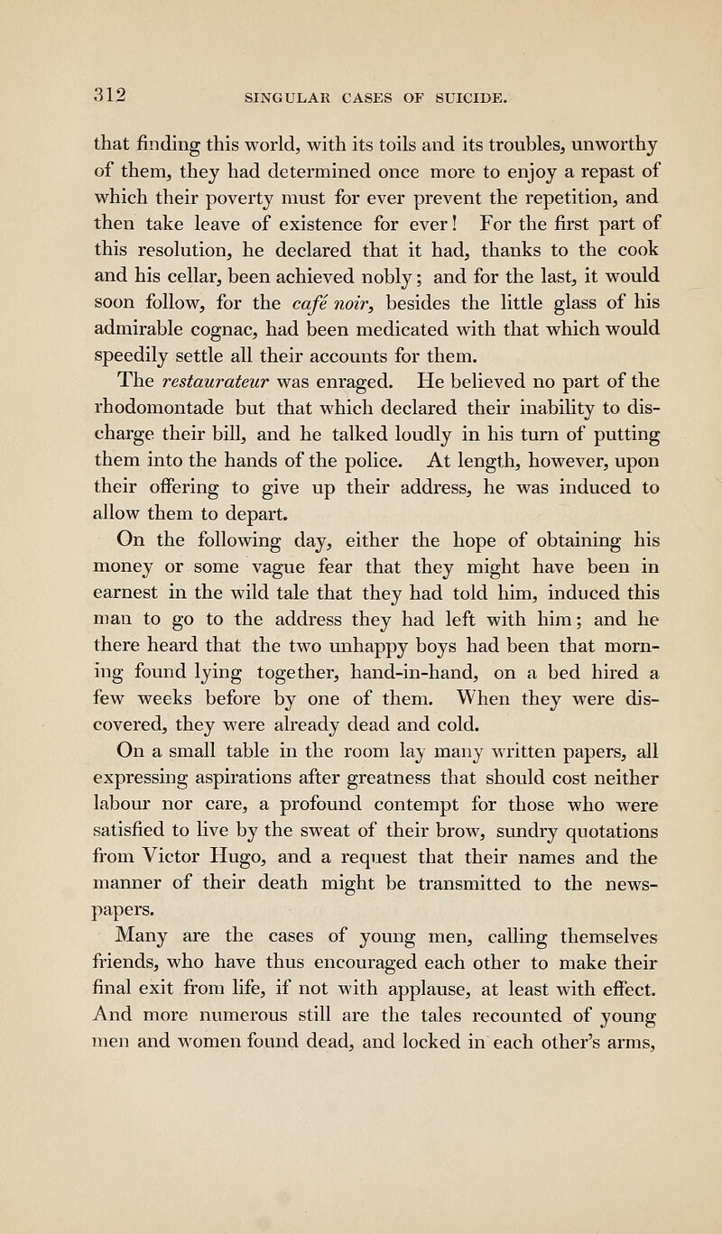 that finding this world, with its toils and its troubles, unworthy of them, the J had determined once more to enjoy a repast of which their poverty must for ever prevent the repetition, and then take leave of existence for ever! For the first part of this resolution, he declared that it had, thanks to the cook and his cellar, been achieved nobly; and for the last, it would soon follow, for the cafe noivy besides the little glass of his admirable cognac, had been medicated with that which would speedily settle all their accounts for them. The restaurateur was enraged. He believed no part of the rhodomontade but that which declared their inability to dis- charge their bill, and he talked loudly in his turn of putting them into the hands of the police. At length, however, upon their offering to give up their address, he was induced to allow them to depart. On the following day, either the hope of obtaining his money or some vague fear that they might have been in earnest in the wild tale that they had told him, induced this man to go to the address they had left with him; and he there heard that the two unhappy boys had been that morn- ing found lying together, hand-in-hand, on a bed hired a few weeks before by one of them. When they were dis- covered, they were already dead and cold. On a small table in the room lay many written papers, all expressing aspirations after greatness that should cost neither labour nor care, a profound contempt for those who were satisfied to live by the sweat of their brow, sundry quotations from Victor Hugo, and a request that their names and the manner of their death might be transmitted to the news- papers. Many are the cases of young men, calling themselves friends, who have thus encouraged each other to make their final exit from life, if not with applause, at least with effect. And more numerous still are the tales recounted of young men and women found dead, and locked in each other's arms.