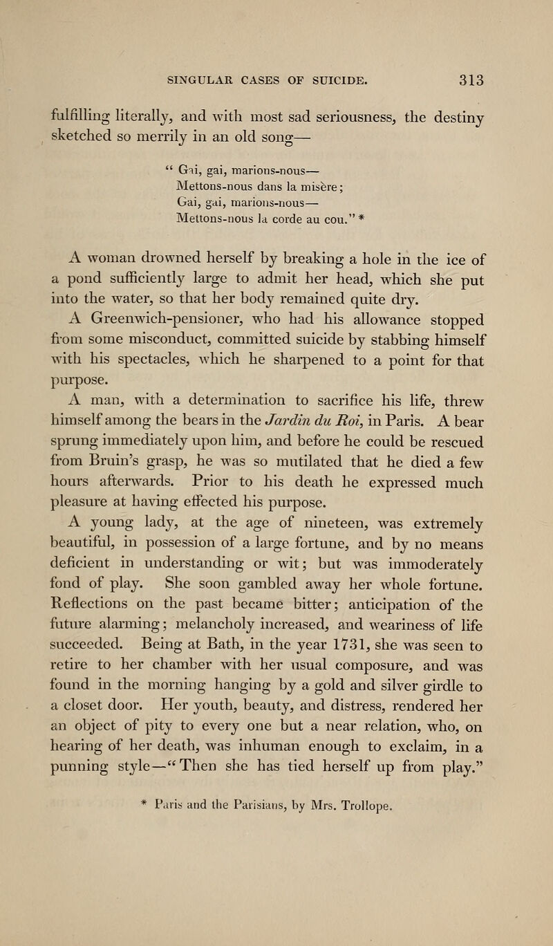 fulfilling literally, and with most sad seriousness, the destiny sketched so merrily in an old song—  Gii, gai, marions-nous— Mettons-nous dans la misfere; Gai, gdi, marious-nous— Mettons-nous la corde au cou.* A woman drowned herself by breaking a hole in the ice of a pond sufficiently large to admit her head, which she put into the water, so that her body remained quite dry. A Greenwich-pensioner, who had his allowance stopped fi-om some misconduct, committed suicide by stabbing himself with his spectacles, which he sharpened to a point for that purpose. A man, with a determination to sacrifice his life, threw himself among the bears in the Jardin dii Roi, in Paris. A bear sprung immediately upon him, and before he could be rescued from Bruin's grasp, he was so mutilated that he died a few hours afterwards. Prior to his death he expressed much pleasure at having effected his purpose. A young lady, at the age of nineteen, was extremely beautiful, in possession of a large fortune, and by no means deficient in understanding or wit; but was immoderately fond of play. She soon gambled away her whole fortune. Reflections on the past became bitter; anticipation of the future alarming; melancholy increased, and weariness of life succeeded. Being at Bath, in the year 1731, she was seen to retire to her chamber with her usual composure, and was found in the morning hanging by a gold and silver girdle to a closet door. Pier youth, beauty, and distress, rendered her an object of pity to every one but a near relation, who, on hearing of her death, was inhuman enough to exclaim, in a punning style—Then she has tied herself up from play. * P.uis and the Paiisiiuis, by Mrs. Trollope.