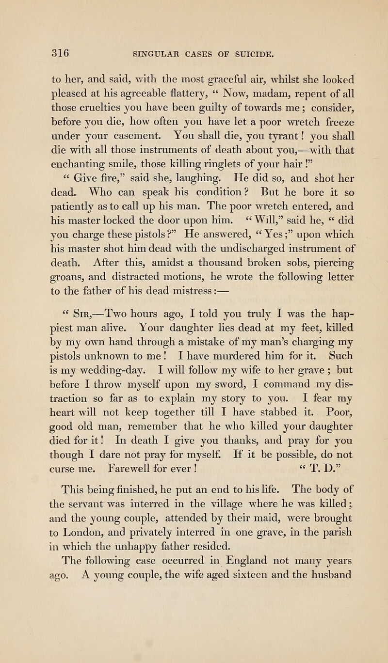 to her, and said, with the most graceful air, whilst she looked pleased at his agreeable flattery,  Now, madam, repent of all those cruelties you have been guilty of towards me; consider, before you die, how often you have let a poor wretch freeze under your casement. You shall die, you tyrant! you shall die with all those instruments of death about you,—with that enchanting smile, those killing ringlets of your hair !  Give fire, said she, laughing. He did so, and shot her dead. Who can speak his condition ? But he bore it so patiently as to call up his man. The poor wretch entered, and his master locked the door upon him.  Will, said he,  did you charge these pistols ? He answered,  Yes; upon which his master shot him dead with the undischarged instrument of death. After this, amidst a thousand broken sobs, piercing groans, and distracted motions, he wrote the following letter to the father of his dead mistress:—  Sir,—Two hours ago, I told you truly I was the hap- piest man alive. Your daughter lies dead at my feet, killed by my own hand through a mistake of my man's charging my pistols unknown to me ! I have murdered him for it. Such is my wedding-day. I will follow my wife to her grave ; but before I throw myself upon my sword, I command my dis- traction so far as to explain my story to you. I fear my heart will not keep together till I have stabbed it. Poor, good old man, remember that he who killed your daughter died for it! In death I give you thanks, and pray for you though I dare not pray for myself. If it be possible, do not curse me. Farewell for ever !  T. D. This being finished, he put an end to his life. The body of the servant was interred in the village where he was killed; and the young couple, attended by their maid, were brought to London, and privately interred in one grave, in the parish in which the unhappy father resided. The following case occurred in England not many years ago. A young couple, the wife aged sixteen and the husband