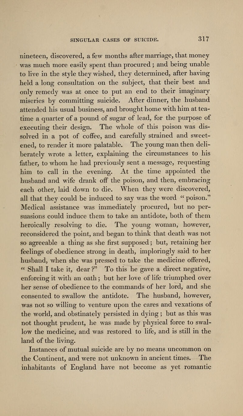 nineteen, discovered, a few months after marriage, that money was much more easily spent than procured ; and being unable to live in the style they wished, they determined, after having held a long consultation on the subject, that their best and only remedy was at once to put an end to their imaginary miseries by committing suicide. After dinner, the husband attended his usual business, and brought home with him at tea- time a quarter of a pound of sugar of lead, for the purpose of executing their design. The whole of this poison was dis- solved in a pot of coffee, and carefully strained and sweet- ened, to render it more palatable. The young man then deli- berately wrote a letter, explaining the circumstances to his father, to whom he had previously sent a message, requesting him to call in the evening. At the time appointed the husband and vvdfe drank off the poison, and then, embracing each other, laid down to die. When they were discovered, all that they could be induced to say was the word  poison. Medical assistance was immediately procured, but no per- suasions could induce them to take an antidote, both of them heroically resolving to die. The young woman, however, reconsidered the point, and began to think that death was not so agreeable a thing as she first supposed; but, retaining her feelings of obedience strong in death, imploringly said to her husband, when she was pressed to take the medicine offered,  Shall I take it, dear ? To this he gave a direct negative, enforcing it with an oath; but her love of life triumphed over her sense of obedience to the commands of her lord, and she consented to swallow the antidote. The husband, however, was not so willing to venture upon the cares and vexations of the world, and obstinately persisted in dying; but as this was not thought prudent, he was made by physical force to swal- low the medicine, and was restored to life, and is still in the land of the living. Instances of mutual suicide are by no means uncommon on the Continent, and were not unknown in ancient times. The inhabitants of England have not become as yet romantic