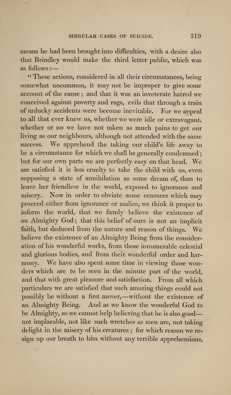 means he had been brought into difficulties, with a desire also that Brindley would make the third letter public, which was as follows:—  These actions, considered in all their circumstances, being- somewhat uncommon, it may not be improper to give some account of the cause; and that it was an inveterate hatred we conceived against poverty and rags, evils that through a train of unlucky accidents were become inevitable. For we appeal to all that ever knew us, whether we were idle or extravagant, whether or no we have not taken as much pains to get our living as our neighbours, although not attended with the same success. We apprehend the taking our child's life away to be a circumstance for which we shall be generally condemned; but for our own parts we are perfectly easy on that head. We are satisfied it is less cruelty to take the child with us, even supposing a state of annihilation as some dream of, than to leave her friendless in the M^orld, exposed to ignorance and misery. Now in order to obviate some censures which may proceed either from ignorance or malice, we think it proper to inform the world, that we firmly believe the existence of an Almighty God; that this belief of ours is not an implicit faith, but deduced from the nature and reason of things. We believe the existence of an Almighty Being from the consider- ation of his M^onderful works, from those innumerable celestial and glorious bodies, and from their wonderful order and har- mony. We have also spent some time in viewing those won- ders which are to be seen in the minute part of the world, and that with great pleasure and satisfaction. From all which particulars we are satisfied that such amazing things could not possibly be without a first mover,—without the existence of an Almighty Being. And as we know the wonderful God to be Almighty, so we cannot help believing that he is also good— not implacable, not like such wretches as men are, not taking delight in the misery of his creatures ; for which reason we re- sign up our breath to him without any terrible apprehensions.