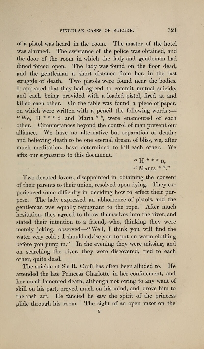 of a pistol was heard in the room. The master of the hotel was alarmed. The assistance of the police was obtained, and the door of the room in which the lady and gentleman had dined forced open. The lady was found on the floor dead, and the gentleman a short distance from her, in the last struggle of death. Two pistols were found near the bodies. It appeared that they had agreed to commit mutual suicide, and each being provided with a loaded pistol, fired at and killed each other. On the table was found a piece of paper, on which were written with a pencil the following words :— We, H * * * d and Maria * *, were enamoured of each other. Circumstances beyond the control of man prevent our alliance. We have no alternative but separation or death; and believing death to be one eternal dream of bliss, we, after much meditation, have determined to kill each other. We affix our signatures to this document. « H * * * D, « Maria * *. Two devoted lovers, disappointed in obtaining the consent of their parents to their union, resolved upon dying. They ex- perienced some difficulty in deciding how to effect their pur- pose. The lady expressed an abhorrence of pistols, and the gentleman was equally repugnant to the rope. After much hesitation, they agreed to throw themselves into the river, and stated their intention to a friend, who, thinking they were merely joking, observed—Well, I think you will find the water very cold ; I should advise you to put on warm clothing before you jump in. In the evening they were missing, and on searching the river, they were discovered, tied to each other, quite dead. The suicide of Sir R. Croft has often been alluded to. He attended the late Princess Charlotte in her confinement, and her much lamented death, although not owing to any want of skill on his part, preyed much on his mind, and drove him to the rash act. He fancied he saw the spirit of the princess glide through his room. The sight of an open razor on the Y