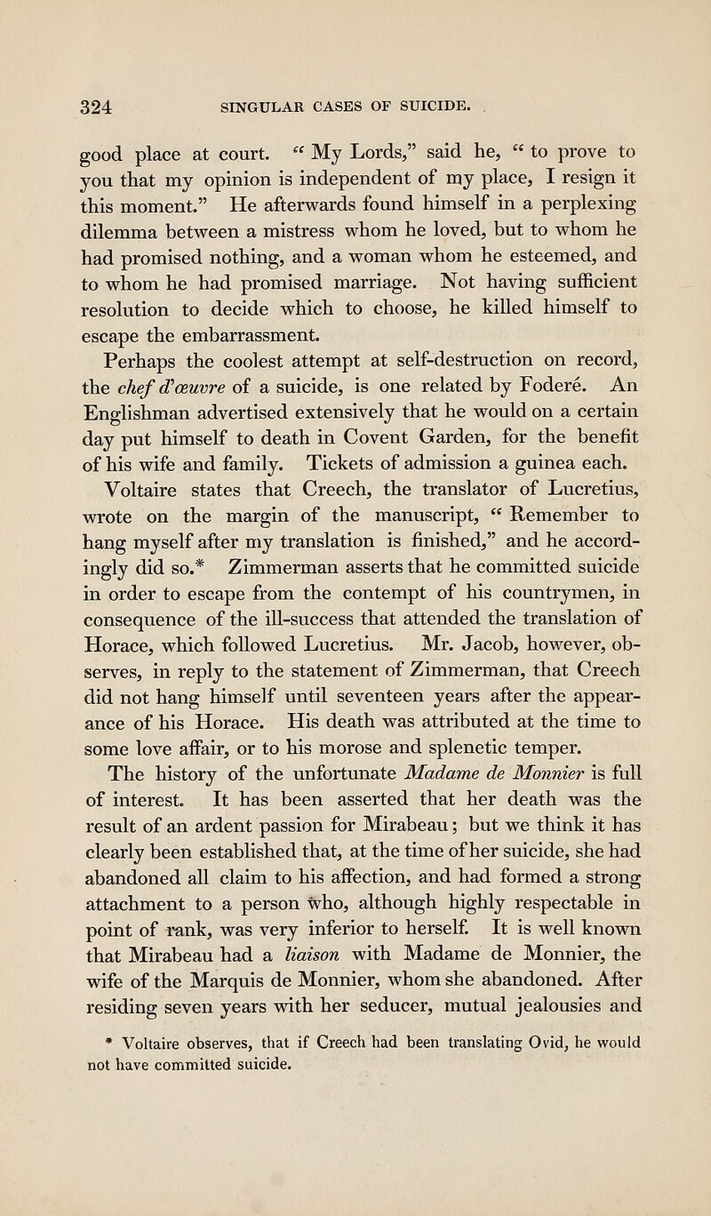 good place at court.  My Lords, said he,  to prove to you that my opinion is independent of my place, I resign it this moment. He afterwards found himself in a perplexing dilemma between a mistress whom he loved, but to whom he had promised nothing, and a woman whom he esteemed, and to whom he had promised marriage. Not having sufficient resolution to decide which to choose, he killed himself to escape the embarrassment. Perhaps the coolest attempt at self-destruction on record, the chef d'oeuvre of a suicide, is one related by Fodere. An Englishman advertised extensively that he would on a certain day put himself to death in Covent Garden, for the benefit of his wife and family. Tickets of admission a guinea each. Voltaire states that Creech, the translator of Lucretius, wrote on the margin of the manuscript,  Remember to hang myself after my translation is finished, and he accord- ingly did so.* Zimmerman asserts that he committed suicide in order to escape from the contempt of his countrymen, in consequence of the ill-success that attended the translation of Horace, which followed Lucretius. Mr. Jacob, however, ob- serves, in reply to the statement of Zimmerman, that Creech did not hang himself until seventeen years after the appear- ance of his Horace. His death was attributed at the time to some love affair, or to his morose and splenetic temper. The history of the unfortunate Madame de Monnier is full of interest. It has been asserted that her death was the result of an ardent passion for Mirabeau; but we think it has clearly been established that, at the time of her suicide, she had abandoned all claim to his affection, and had formed a strong attachment to a person who, although highly respectable in point of ra,nk, was very inferior to herself. It is well known that Mirabeau had a liaison with Madame de Monnier, the wife of the Marquis de Monnier, whom she abandoned. After residing seven years with her seducer, mutual jealousies and * Voltaire observes, that if Creech had been translating Ovid, he would not have committed suicide.