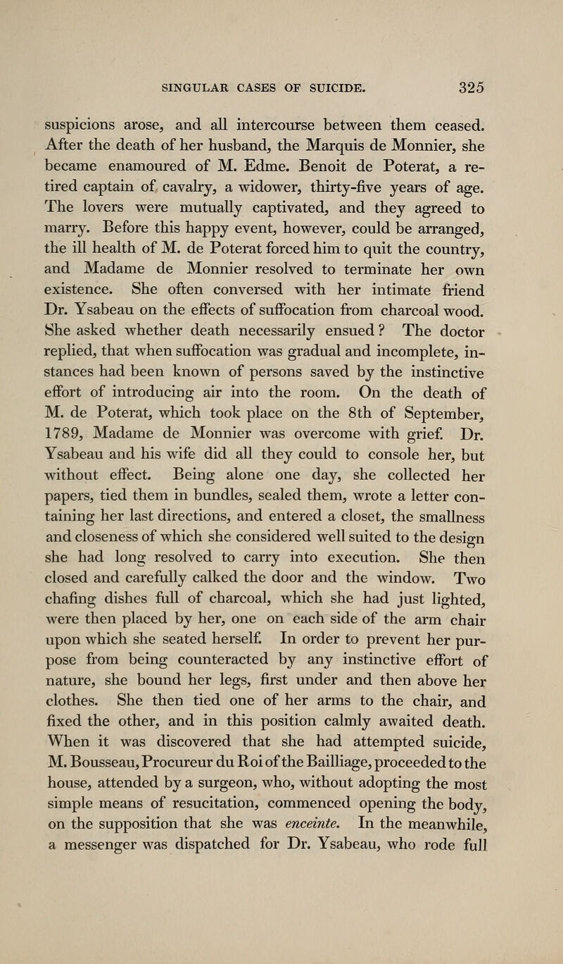 suspicions arose, and all intercourse between them ceased. After the death of her husband, the Marquis de Monnier, she became enamoured of M. Edme. Benoit de Poterat, a re- tired captain of cavalry, a widower, thirty-five years of age. The lovers were mutually captivated, and they agreed to marry. Before this happy event, however, could be arranged, the ill health of M. de Poterat forced him to quit the country, and Madame de Monnier resolved to terminate her own existence. She often conversed with her intimate friend Dr. Ysabeau on the effects of suffocation from charcoal wood. She asked whether death necessarily ensued ? The doctor replied, that when suffocation was gradual and incomplete, in- stances had been known of persons saved by the instinctive effort of introducing air into the room. On the death of M. de Poterat, which took place on the 8th of September, 1789, Madame de Monnier was overcome with grief Dr. Ysabeau and his wife did all they could to console her, but without effect. Being alone one day, she collected her papers, tied them in bundles, sealed them, wrote a letter con- taining her last directions, and entered a closet, the smallness and closeness of which she considered well suited to the design she had long resolved to carry into execution. She then closed and carefully calked the door and the window. Two chafing dishes full of charcoal, which she had just lighted, were then placed by her, one on each side of the arm chair upon which she seated herself In order to prevent her pur- pose from being counteracted by any instinctive effort of nature, she bound her legs, first under and then above her clothes. She then tied one of her arms to the chair, and fixed the other, and in this position calmly awaited death. When it was discovered that she had attempted suicide, M. Bousseau, Procureur du Roi of the Bailliage, proceeded to the house, attended by a surgeon, who, without adopting the most simple means of resucitation, commenced opening the body, on the supposition that she was enceinte. In the meanwhile, a messenger was dispatched for Dr. Ysabeau, who rode full