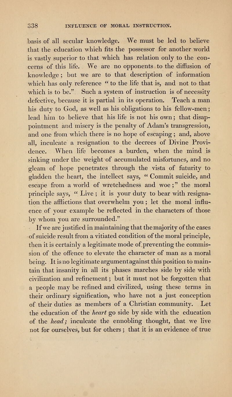 basis of all secular knowledge. We must be led to believe that the education which fits the possessor for another world is vastly superior to that which has relation only to the con- cerns of this life. We are no opponents to the diffusion of knowledge; but we are to that description of information which has only reference  to the life that is, and not to that which is to be. Such a system of instruction is of necessity defective, because it is partial in its operation. Teach a man his duty to God, as well as his obligations to his fellow-men; lead him to believe that his life is not his own; that disap- pointment and misery is the penalty of Adam's transgression, and one from which there is no hope of escaping; and, above all, inculcate a resignation to the decrees of Divine Provi- dence. When life becomes a burden, when the mind is sinking under the weight of accumulated misfortunes, and no gleam of hope penetrates through the vista of futurity to gladden the heart, the intellect says,  Commit suicide, and escape from a world of wretchedness and woe; the moral principle says,  Live ; it is your duty to bear with resigna- tion the afflictions that overwhelm you; let the moral influ- ence of your example be reflected in the characters of those by whom you are surrounded. • If we are justified in maintaining that the majority of the cases of suicide result from a vitiated condition of the moral principle, then it is certainly a legitimate mode of preventing the commis- sion of the offence to elevate the character of man as a moral being. It is no legitimate argument against this position to main- tain that insanity in all its phases marches side by side with civilization and refinement; but it must not be forgotten that a people may be refined and civilized, using these terms in their ordinary signification, who have not a just conception of their duties as members of a Christian community. Let the education of \he heart go side by side with the education of the head; inculcate the ennobling thought, that we live not for ourselves, but for others; that it is an evidence of true