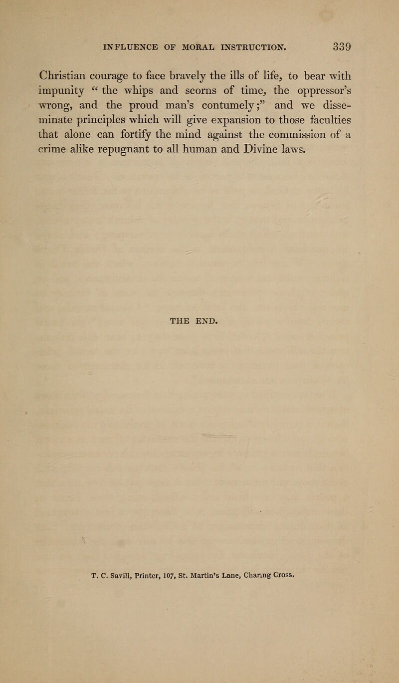 Christian courage to face bravely the ills of life, to bear with impunity  the whips and scorns of time, the oppressor's wrong, and the proud man's contumely; and we disse- minate principles which will give expansion to those faculties that alone can fortify the mind against the commission of a crime alike repugnant to all human and Divine laws. THE END. T. 0. Savill, Printer, 107, St. Martin's Lane, Channg Cross.