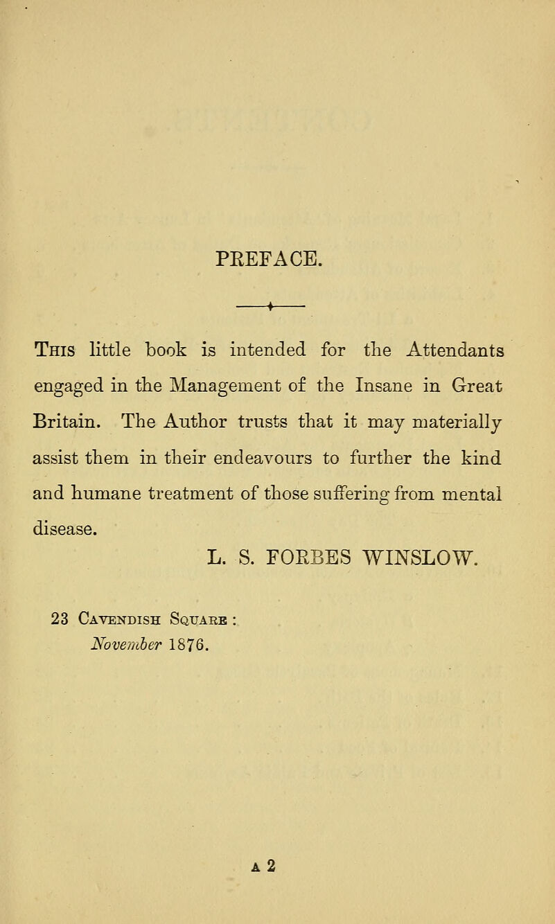 PEEFACE. This little book is intended for the Attendants engaged in tlie Management of the Insane in Great Britain. The Author trusts that it may materially assist them in their endeavours to further the kind and humane treatment of those suffering from mental disease. L. S. FOEBES WINSLOW. 23 Cavendish Square : November 1876. a2