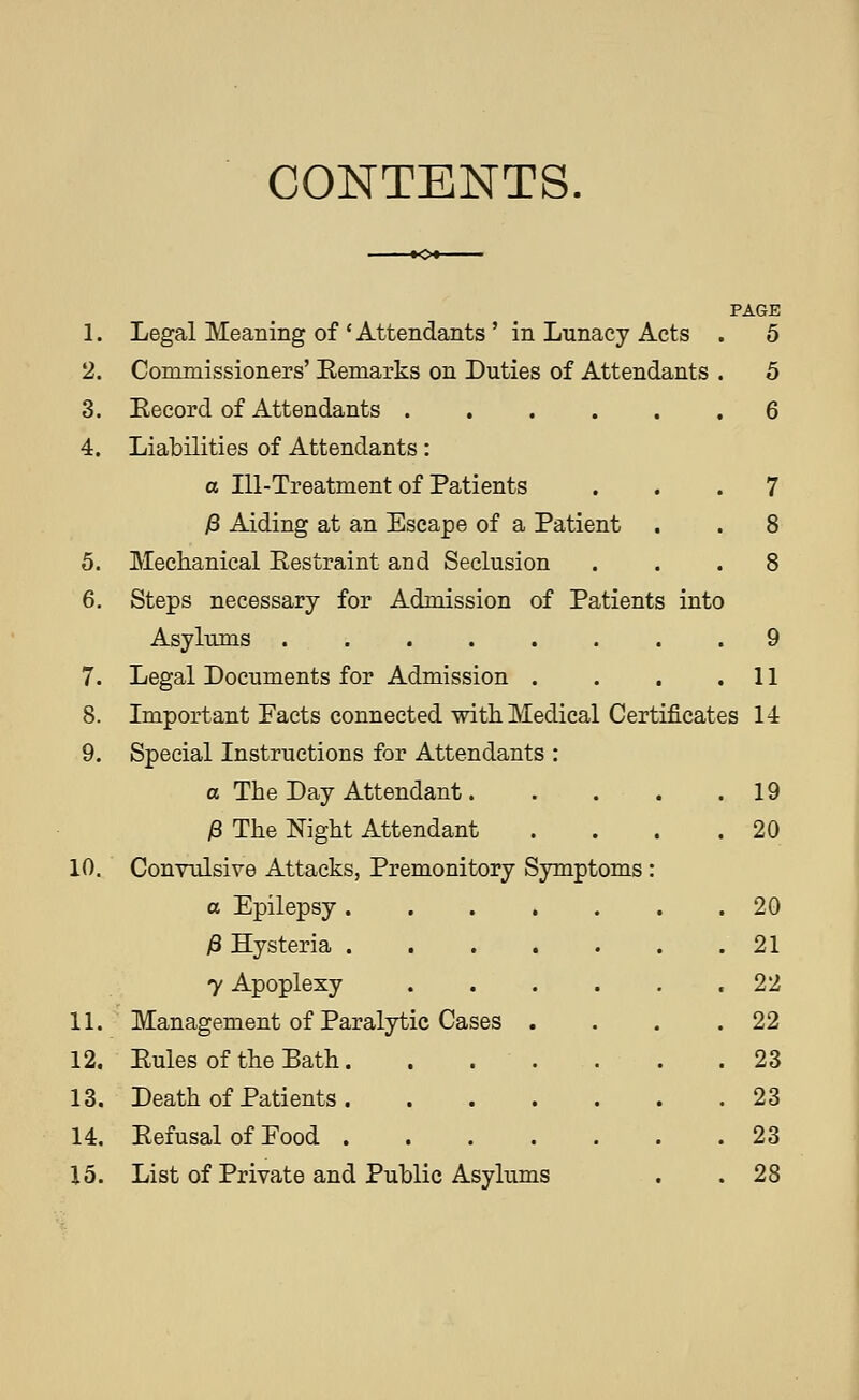 CONTENTS. 5. 6. 7. 8. 9. 10. 11. 12. 13. 14. 15. PAGE Legal Meaning of Attendants ' in Lunacy Acts . 5 Commissioners' Eemarks on Duties of Attendants . 5 Eecord of Attendants 6 Liabilities of Attendants: a lU-Treatment of Patients ... 7 13 Aiding at an Escape of a Patient . . 8 Mechanical Eestraint and Seclusion ... 8 Steps necessary for Admission of Patients into Asylums ........ 9 Legal Documents for Admission . . . .11 Important Facts connected with Medical Certificates 14 Special Instructions for Attendants : a The Day Attendant 19 )8 The Night Attendant . . . .20 Convulsive Attacks, Premonitory Symptoms : a Epilepsy . fi Hysteria . 7 Apoplexy Management of Paralytic Cases Eules of the Bath. Death of Patients . Eefusal of Food . List of Private and Public Asylums 20 21 22 22 23 23 23 28