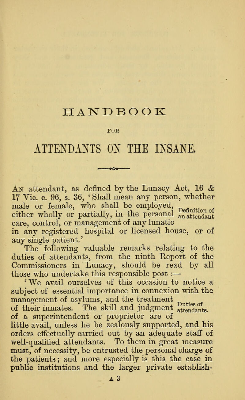 HAISTDBOOK FOE ATTENDANTS ON THE INSANE. An attendant, as defined by the Lunacy Act, 16 & 17 Vic. c. 96, s. 36, ' Shall mean any person, whether male or female, who shall be employed, -^ either wholly or partially, in the personal anattendant care, control, or management of any lunatic in any registered hospital or hcensed house, or of any single patient.' The following valuable remarks relating to the duties of attendants, from the ninth Report of the Commissioners in Lunacy, should be read by all those who undertake this responsible post:— ^We avail ourselves of this occasion to notice a subject of essential importance in connexion with the management of asylums, and the treatment . of their inmates. The skill and judgment atteSjits. of a superintendent or proprietor are of little avail, unless he be zealously supported, and his orders effectually carried out by an adequate staff of well-quahfied attendants. To them in great measure must, of necessity, be entrusted the personal charge of the patients; and more especially is this the case in public institutions and the larger private establish- A 3