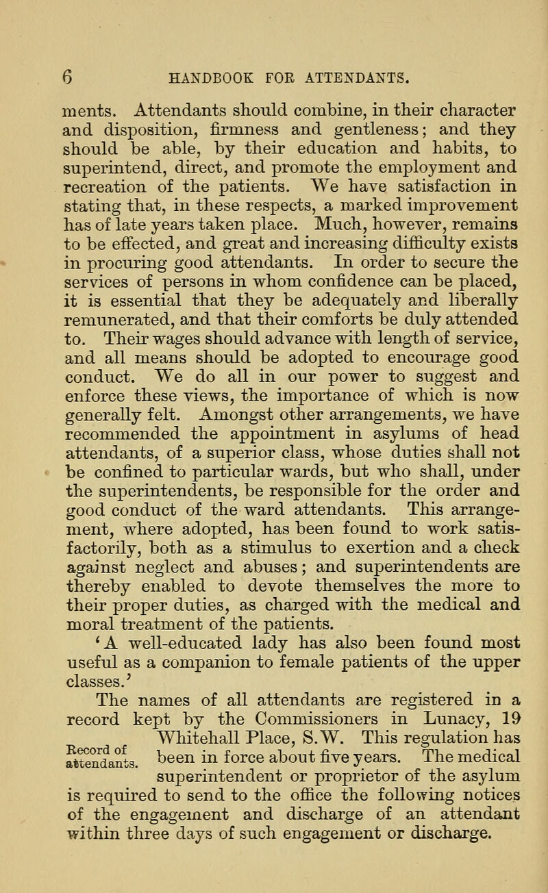 ments. Attendants should combine, in their character and disposition, firmness and gentleness; and they should be able, by their education and habits, to superintend, direct, and promote the employment and recreation of the patients. We have satisfaction in stating that, in these respects, a marked improvement has of late years taken place. Much, however, remains to be effected, and great and increasing difficulty exists in procuring good attendants. In order to secure the services of persons in whom confidence can be placed, it is essential that they be adequately and liberally remunerated, and that their comforts be duly attended to. Their wages should advance with length of service, and all means should be adopted to encourage good conduct. We do all in our power to suggest and enforce these views, the importance of which is now generally felt. Amongst other arrangements, we have recommended the appointment in asylums of head attendants, of a superior class, whose duties shall not be confined to particular wards, but who shall, under the superintendents, be responsible for the order and good conduct of the ward attendants. This arrange- ment, where adopted, has been found to work satis- factorily, both as a stimulus to exertion and a check against neglect and abuses; and superintendents are thereby enabled to devote themselves the more to their proper duties, as charged with the medical and moral treatment of the patients. *A well-educated lady has also been found most useful as a companion to female patients of the upper classes.' The names of all attendants are registered in a record kept by the Commissioners in Lunacy, 19 Whitehall Place, S.W. This regulation has aUeudsaits. ^^en in force about five years. The medical superintendent or proprietor of the asylum is required to send to the ofiice the following notices of the engagement and discharge of an attendant within three days of such engagement or discharge.