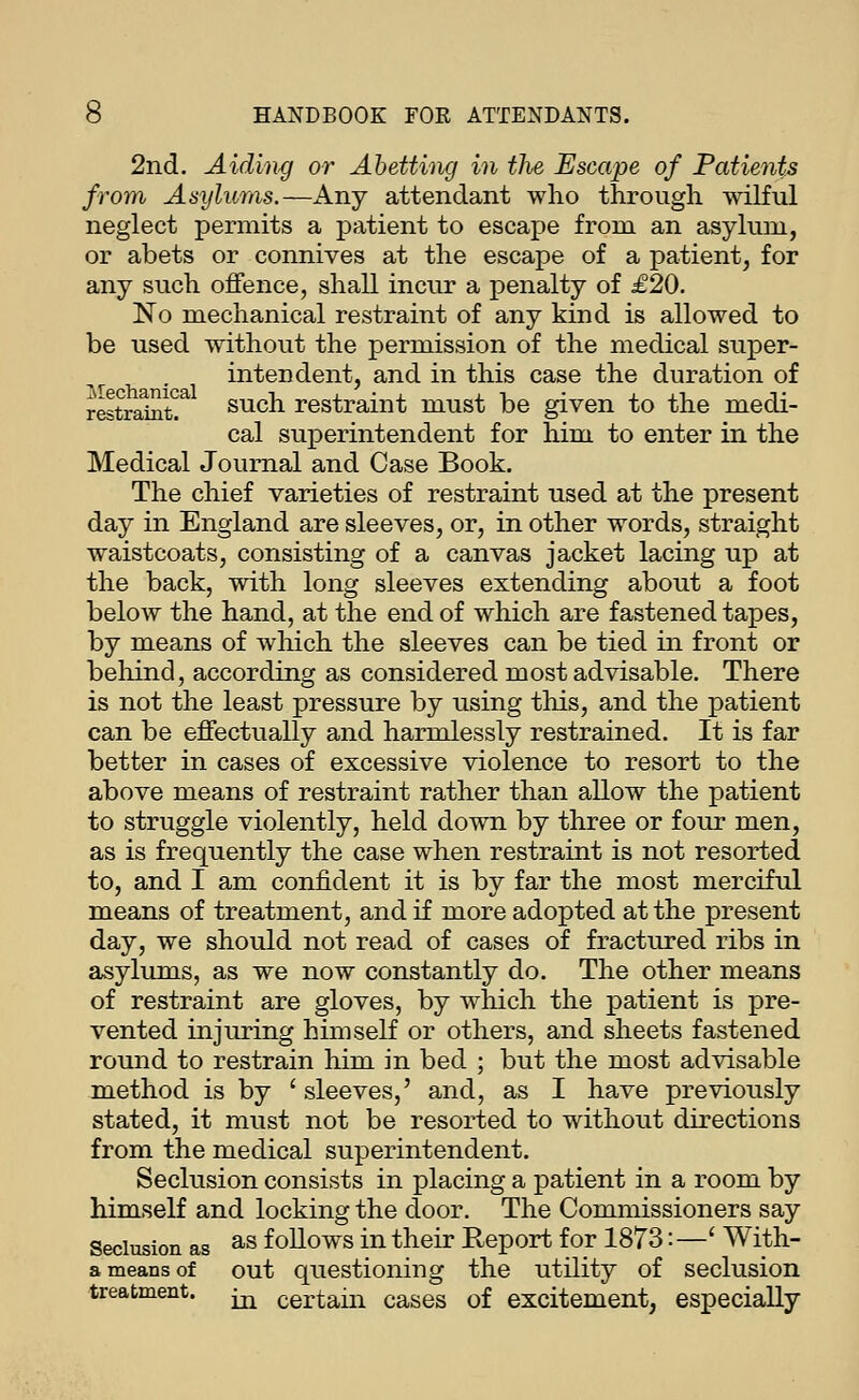 2nd. Aidin</ or Abetting in the Escape of Patients from Asylums.—Any attendant who through wilful neglect permits a patient to escape from an asylum, or abets or connives at the escape of a patient, for any such offence, shall incur a penalty of £20. No mechanical restraint of any kind is allowed to be used without the permission of the medical super- intendent, and in this case the duration of restraint!^ such restraint must be given to the medi- cal superintendent for him to enter in the Medical Journal and Case Book. The chief varieties of restraint used at the present day in England are sleeves, or, in other words, straight waistcoats, consisting of a canvas jacket lacing up at the back, with long sleeves extending about a foot below the hand, at the end of which are fastened tapes, by means of which the sleeves can be tied in front or behind, according as considered most advisable. There is not the least pressure by using this, and the patient can be effectually and harmlessly restrained. It is far better in cases of excessive violence to resort to the above means of restraint rather than allow the patient to struggle violently, held down by three or four men, as is frequently the case when restraint is not resorted to, and I am confident it is by far the most merciful means of treatment, and if more adopted at the present day, we should not read of cases of fractured ribs in asylums, as we now constantly do. The other means of restraint are gloves, by which the patient is pre- vented injuring himself or others, and sheets fastened round to restrain him in bed ; but the most advisable method is by ' sleeves,' and, as I have previously stated, it must not be resorted to without directions from the medical superintendent. Seclusion consists in placing a patient in a room by himself and locking the door. The Commissioners say Seclusion as ^^ follows in their Report for 1873:—' With- a means of out questioning the utility of seclusion treatment. ^ certain cases of excitement, especially