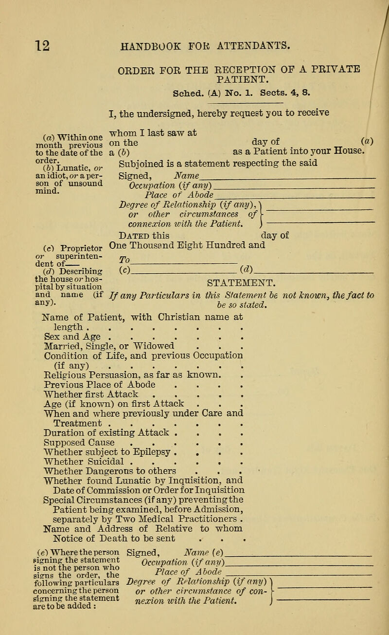 OEDBR FOB THE RECEPTTON OP A PRIVATE PATIENT. Soiled. (A) No. 1. Sects. 4, 8. (a) Within one month previous to the date of the order. (6) Lunatic, oj- an idiot, or a per- son of unsound mind. (c) Proprietor or superinten- dent of ((/) Describing the house or hos- pital by situation and name (if any). I, the undersigned, hereby request you to receive whom I last saw at on the day of (a) a (6) as a Patient into your House. Subjoined is a statement respecting the said Signed, Name Occupation {if any) _ Place of Abode Deg7'ee of Relationship {if any), or other circumstances of ■ connexion with the Patient. ,< Dated this day of One Thousand Eight Hundred and To_ {cl)_ STATEMENT. If any Particulars in this Statement be not known, the fact to be so stated. Name of Patient, with Christian name at length Sex and Age Married, Single, or Widowed Condition of Life, and previous Occupation (if any) Religious Persuasion, as far as known. Previous Place of Abode .... Whether first Attack Age (if known) on first Attack ■^^en and where previously under Care and Treatment Duration of existing Attack .... Supposed Cause Whether subject to Epilepsy .... Whether Suicidal Whether Dangerous to others Whether found Lunatic by Inquisition, and Date of Commission or Order for Inquisition Special Circumstances (if any) preventing the Patient being examined, before Admission, separately by Two Medical Practitioners . Name and Address of Relative to whom Notice of Death to be sent (c) Where the person Signed, Name {e) Pigning-the statement Occupation {if anv) IS not the person who /. f^-'.. jj si^ns the order, the -^'^^^ ^-Z ^ ''^^ following particulars Degree of Rflationship {if any) ) concerning the person or other circumstance of con- \ signing the statement nexion with the Patient. J ■ are to be added : '