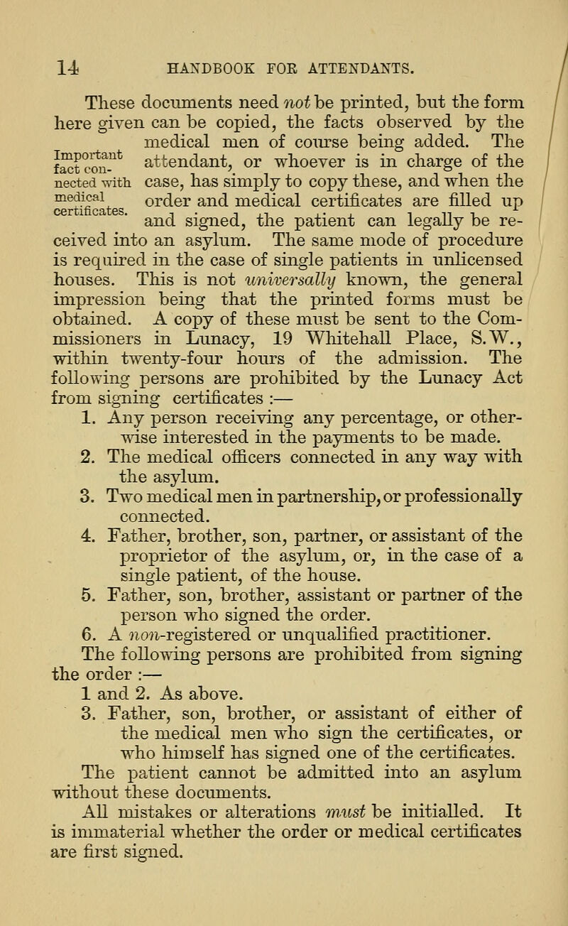 These documents need not be printed, but the form here given can be copied, the facts observed by the medical men of coiu'se being added. The St c?n-^^ attendant, or whoever is in charge of the nected mth case, has simply to copy these, and when the ^^f-^''^^ order and medical certificates are filled up and signed, the patient can legaUy be re- ceived into an asylum. The same mode of procedure is required in the case of single patients in unlicensed houses. This is not universally known, the general impression being that the printed forms must be obtained. A copy of these must be sent to the Com- missioners in Lunacy, 19 Whitehall Place, S.W., within twenty-four hours of the admission. The following persons are prohibited by the Lunacy Act from signing certificates :— 1. Any person receiving any percentage, or other- wise interested in the payments to be made. 2. The medical ofl3.cers connected in any way with the asylmn. 3. Two medical men in partnership, or professionally connected. 4. Father, brother, son, partner, or assistant of the proprietor of the asylum, or, in the case of a single patient, of the house. 5. Father, son, brother, assistant or partner of the person who signed the order. 6. A 7io?i-registered or unqualified practitioner. The following persons are prohibited from signing the order :— 1 and 2. As above. 3. Father, son, brother, or assistant of either of the medical men who sign the certificates, or who liimseK has signed one of the certificates. The patient cannot be admitted into an asylum without these documents. All mistakes or alterations must be initialled. It is immaterial whether the order or medical certificates are first signed.
