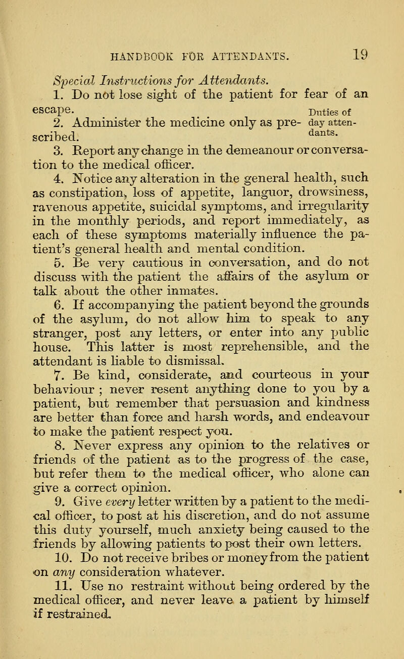 Special Instructions for Attendants. 1. Do not lose sight of the patient for fear of an escape. ^ Duties of 2. Administer the medicine only as pre- day atten- scribed. '^^^*'- 3. Report any change in the demeanour or conversa- tion to the medical officer. 4. iN'otice any alteration in the general health, such as constipation^ loss of appetite, languor, drowsiness, ravenous appetite, suicidal symptoms, and irregularity in the monthly periods, and report immediately, as each of these symptoms materially influence the pa- tient's general health and mental condition. 5. Be very cautious in conversation, and do not discuss with the patient the affairs of the asylum or talk about the other inmates. 6. If accompanying the patient beyond the grounds of the asylum, do not allow him to speak to any stranger, post any letters, or enter into any public house. This latter is most reprehensible, and the attendant is hable to dismissal. 7. Be kind, considerate, and courteous in your behaviour ; never resent anytliing done to you by a patient, but remember that persuasion and kindness are better than force and harsh words, and endeavour to make the patient respect you. 8. K^ever express any opinion to the relatives or friends of the patient as to the progress of the case, but refer them to the medical officer, who alone can give a correct opinion. 9. Give every letter written by a patient to the medi- cal officer, to post at his discretion, and do not assume this duty yourself, much anxiety being caused to the friends by allowing patients to post their own letters. 10. Do not receive bribes or money from the patient on any consideration whatever. 11. Use no restraint without being ordered by the medical officer, and never leave a patient by himself if restrained.