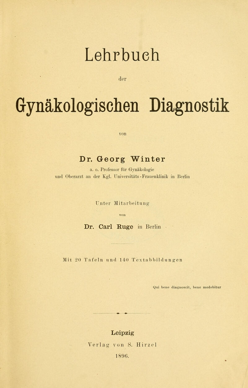 Lehrbuch der Gynäkologischen Diagnostik von Dr. Georg Winter a. o. Professor für Gynäkologie und Oberarzt an der Kgl. Universitäts-Frauenklinik in Berlin Unter Mitarbeitung Dr. Carl Rüge in Berlin Mit 20 Tafeln und 140 Textabbildungen Qui bene diaguoscit, beue medebitur Leipzig Verlag von 8. Hirzel 1890.