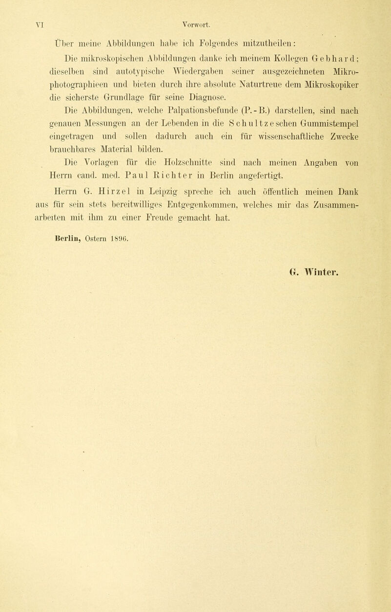 Über meine Abbildungen habe ich Folgendes mitzutheilen: Die mikroskopischen Abbildungen danke ich meinem Kollegen Gebhard; dieselben sind autotypische Wiedergaben seiner ausgezeichneten Mikro- photographieen und bieten durch ihre absolute Naturtreue dem Mikroskopiker die sicherste Grundlage für seine Diagnose. Die Abbildungen, welche Palpationsbefunde (P.-B.) darstellen, sind nach genauen Messungen an der Lebenden in die Schultzesehen Gummistempel eingetragen und sollen dadurch auch ein für wissenschaftliche Zwecke brauchbares Material bilden. Die Vorlagen für die Holzschnitte sind nach meinen Angaben von Herrn cand. med. Paul Richter in Berlin angefertigt. Herrn G. Hirzel in Leipzig spreche ich auch öffentlich meinen Dank aus für sein stets bereitwilliges Entgegenkommen, welches mir das Zusammen- arbeiten mit ihm zu einer Freude gemacht hat. Berlin, Ostern 1896. G. Winter.