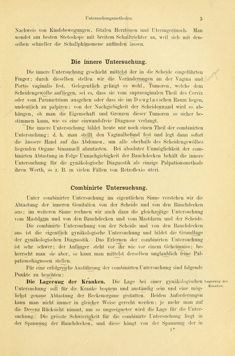 . K Untersuchuugsmethoden. 3 Nachweis von Kindsbewegungen, fötalen Herztönen und Utenngeräusch. Man wendet am besten Stetoskope mit breitem Schalltrichter an, weil sich mit den- selben schneller die Schallphänomene auffinden lassen. Die innere Untersuchung. Die innere Untersuchung geschieht mittelst der in die Scheide eingeführten Finger; durch dieselben stellen wir die Veränderungen an der Vagina und Portio vaginalis fest. Gelegentlich gelingt es wohl, Tumoren, welche dem Scheidengewölbe aufliegen, sei es, dass sie vom supravaginalen Theil des Cervix oder vom Parametrium ausgehen oder dass sie im D o u g 1 a s sehen Kaum liegen, undeutlich zu palpiren; von der Nachgiebigkeit der Scheidenwand wird es ab- hängen, ob man die Eigenschaft und Grenzen dieser Tumoren so sicher be- stimmen kann, wie es eine einwandsfreie Diagnose verlangt. Die innere Untersuchung bildet heute nur noch einen Theil der combinirten Untersuchung; d. h. man stellt den Vaginalbefund fest und legt dann sofort die äussere Hand auf das Abdomen, um alle oberhalb des Scheidengewölbes liegenden Organe bimanuell abzutasten. Bei absoluter Unmöglichkeit der com- binirten Abtastung in Folge Unnachgiebigkeit der Bauchdecken behält die innere Untersuchung für die gynäkologische Diagnostik als einzige Palpationsmethode ihren Werth, so z. B. in vielen Fällen von Retroflexio uteri. Combinirte Untersuchung. Unter cornbinirter Untersuchung im eigentlichen Sinne verstehen wir die Abtastung der inneren Genitalien von der Scheide und von den Bauchdecken aus; im weiteren Sinne rechnen wir auch dazu die gleichzeitige Untersuchung vom Mastdarm und von den Bauchdecken und vom Mastdarm und der Scheide. Die combinirte Untersuchung von der Scheide und von den Bauchdecken aus ist die eigentlich gynäkologische Untersuchung und bildet die Grundlage der gynäkologischen Diagnostik. Das Erlernen der combinirten Untersuchung ist sehr schwer; der Anfänger steht vor ihr wie vor einem Geheimniss; be- herrscht man sie aber, so kann man mittelst derselben unglaublich feine Pal- pationsdiagnosen stellen. Für eine erfolgreiche Ausführung der combinirten Untersuchung sind folgende Punkte zu beachten: Die Lagerung der Kranken. Die Lage bei einer gynäkologischen Lagerung der Untersuchung soll für die Kranke bequem und anständig sein und eine mög- lichst genaue Abtastung der Beckenorgane gestatten. Beiden Anforderungen kann man nicht immer in gleicher Weise gerecht werden; je mehr man auf die Decenz Ptücksicht nimmt, um so ungeeigneter wird die Lage für die Unter- suchung, j Die grösste Schwierigkeit für die combinirte Untersuchung liegt in der Spannung der Bauchdecken, und diese hängt von der Spannung der in 1*