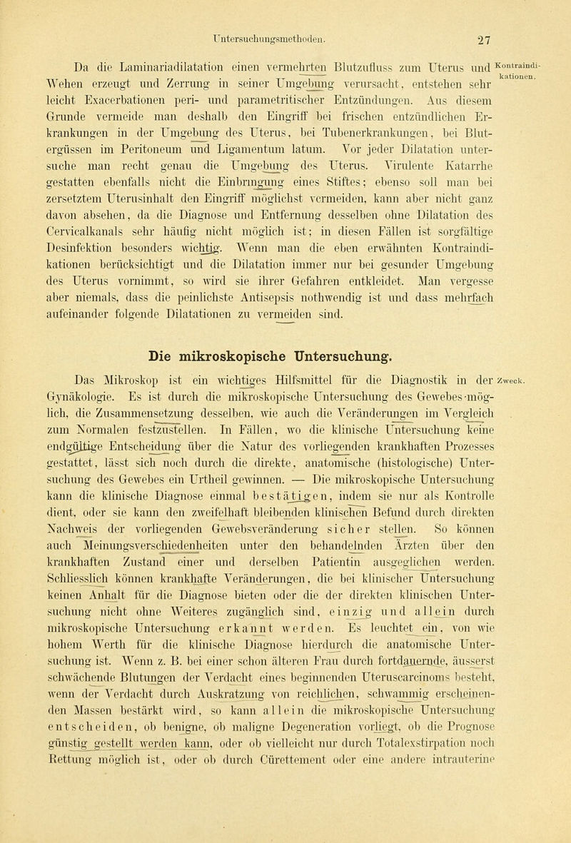 Da die Laminariadilatation einen vermehrten Blutzufiuss zum Uterus und Kontramdi- Wehen erzeugt und Zerrung in seiner Umgebung verursacht, entstehen sehr leicht Exacerbationen peri- und parametritischer Entzündungen. Aus diesem Grunde vermeide man deshalb den Eingriff bei frischen entzündlichen Er- krankungen in der Umgebung des Uterus, bei Tubenerkrankungen, bei Blut- ergüssen im Peritoneum und Ligamentum latum. Vor jeder Dilatation unter- suche man recht genau die Umgebung des Uterus. Virulente Katarrhe gestatten ebenfalls nicht die Einbringung eines Stiftes; ebenso soll man bei zersetztem Uterusinhalt den Eingriff möglichst vermeiden, kann aber nicht ganz davon absehen, da die Diagnose und Entfernung desselben ohne Dilatation des Cervicalkanals sehr häufig nicht möglich ist; in diesen Fällen ist sorgfältige Desinfektion besonders wichtig. Wenn man die eben erwähnten Kontraindi- kationen berücksichtigt und die Dilatation immer nur bei gesunder Umgebung des Uterus vornimmt, so wird sie ihrer Gefahren entkleidet. Man vergesse aber niemals, dass die peinlichste Antisepsis nothwendig ist und dass mehrfach aufeinander folgende Dilatationen zu vermeiden sind. Die mikroskopische Untersuchung. Das Mikroskop ist ein wichtiges Hilfsmittel für die Diagnostik in der zweck. Gynäkologie. Es ist durch die mikroskopische Untersuchung des Gewebes-mög- lich, die Zusammensetzung desselben, wie auch die Veränderungen im Vergleich zum Normalen festzustellen. In Fällen, wo die klinische Untersuchung keine endgültige Entscheidung über die Natur des vorliegenden krankhaften Prozesses gestattet, lässt sich noch durch die direkte, anatomische (histologische) Unter- suchung des Gewebes ein Urtheil gewinnen. — Die mikroskopische Untersuchung kann die klinische Diagnose einmal bestätigen, indem sie nur als Kontrolle dient, oder sie kann den zweifelhaft bleibenden klinischen Befund durch direkten Nachweis der vorliegenden Gewebsveränderung sicher stellen. So können auch Meinungsverschiedenheiten unter den behandelnden Ärzten über den krankhaften Zustand einer und derselben Patientin ausgeglichen werden. Schliesslich können krankhafte Veränderungen, die bei klinischer Untersuchung keinen Anhalt für die Diagnose bieten oder die der direkten klinischen Unter- suchung nicht ohne Weiteres zugänglich sind, einzi_g und allem durch mikroskopische Untersuchung erkannt werden. Es leuchtet ein, von wie hohem Werth für die klinische Diagnose hierdurch die anatomische Unter- suchung ist. Wenn z. B. bei einer schon älteren Frau durch fortdauernde, äusserst schwächende Blutungen der Verdacht eines beginnenden Uteruscarcinoms besteht, wenn der Verdacht durch Auskratzung von reichlichen, schwammig erscheinen- den Massen bestärkt wird, so kann allein die mikroskopische Untersuchung entscheiden, ob benigne, ob maligne Degeneration vorliegt, ob die Prognose günstig_ gestellt_werden kann, oder ob vielleicht nur durch Totalexstirpation noch Rettung möglich ist, oder ob durch Cürettement oder eine andere intrauterine