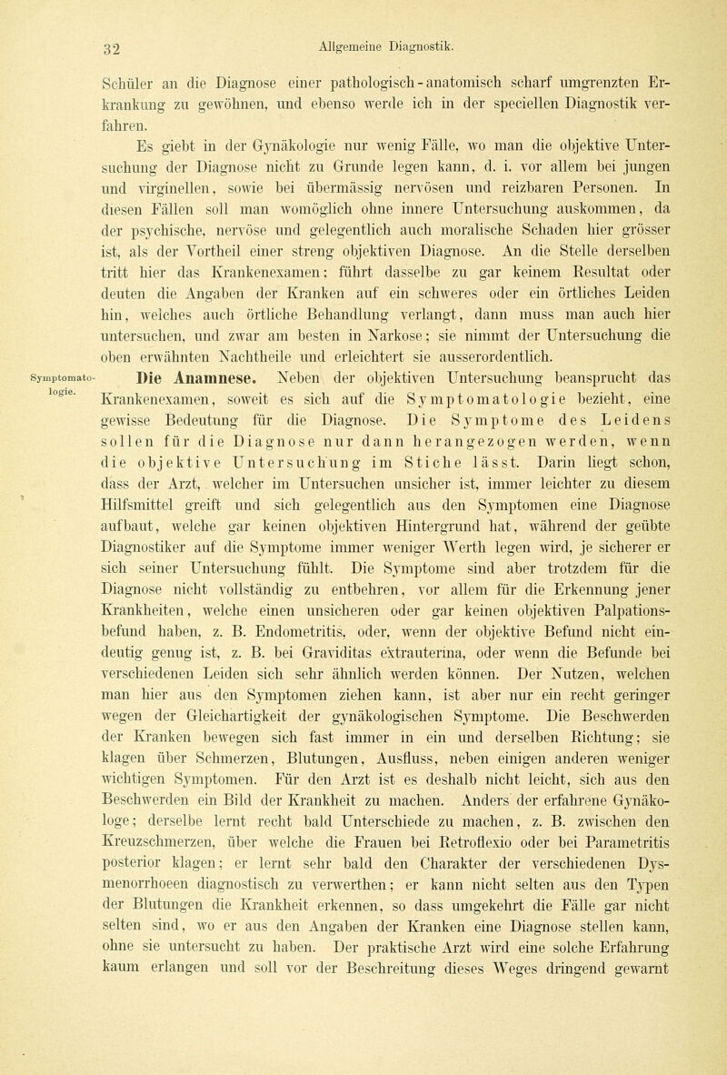logie. Schüler an die Diagnose einer pathologisch - anatomisch scharf umgrenzten Er- krankung zu gewöhnen, und ebenso werde ich in der speciellen Diagnostik ver- fahren. Es giebt in der Gynäkologie nur wenig Fälle, wo man die objektive Unter- suchung der Diagnose nicht zu Grunde legen kann, d. i. vor allem bei jungen und virginellen, sowie bei übermässig nervösen und reizbaren Personen. In diesen Fällen soll man womöglich ohne innere Untersuchung auskommen, da der psychische, nervöse und gelegentlich auch moralische Schaden hier grösser ist, als der Vortheil einer streng objektiven Diagnose. An die Stelle derselben tritt hier das Krankenexamen; führt dasselbe zu gar keinem Resultat oder deuten die Angaben der Kranken auf ein schweres oder ein örtliches Leiden hin, welches auch örtliche Behandlung verlangt, dann muss man auch hier untersuchen, und zwar am besten in Narkose; sie nimmt der Untersuchung die oben erwähnten Nachtheile und erleichtert sie ausserordentlich, symptomato- Die Anamnese. Neben der objektiven Untersuchung beansprucht das Krankenexamen, soweit es sich auf die Symptomatologie bezieht, eine gewisse Bedeutung für die Diagnose. Die Symptome des Leidens sollen für die Diagnose nur dann herangezogen werden, wenn die objektive Untersuchung im Stiche lässt. Darin liegt schon, dass der Arzt,. welcher im Untersuchen unsicher ist, immer leichter zu diesem Hilfsmittel greift und sich gelegentlich aus den Symptomen eine Diagnose aufbaut, welche gar keinen objektiven Hintergrund hat, während der geübte Diagnostiker auf die Symptome immer weniger Werth legen wird, je sicherer er sich seiner Untersuchung fühlt. Die Symptome sind aber trotzdem für die Diagnose nicht vollständig zu entbehren, vor allem für die Erkennung jener Krankheiten, welche einen unsicheren oder gar keinen objektiven Palpations- befund haben, z. B. Endometritis, oder, wenn der objektive Befund nicht ein- deutig genug ist, z. B. bei Graviditas extrauterina, oder wenn die Befunde bei verschiedenen Leiden sich sehr ähnlich werden können. Der Nutzen, welchen man hier aus den Symptomen ziehen kann, ist aber nur ein recht geringer wegen der Gleichartigkeit der gynäkologischen Symptome. Die Beschwerden der Kranken bewegen sich fast immer in ein und derselben Richtung; sie klagen über Schmerzen, Blutungen, Ausfluss, neben einigen anderen weniger wichtigen Symptomen. Für den Arzt ist es deshalb nicht leicht, sich aus den Beschwerden ein Bild der Krankheit zu machen. Anders der erfahrene Gynäko- loge; derselbe lernt recht bald Unterschiede zu machen, z. B. zwischen den Kreuzschmerzen, über welche die Frauen bei Retroflexio oder bei Parametritis posterior klagen; er lernt sehr bald den Charakter der verschiedenen Dys- menorrhoeen diagnostisch zu verwerthen; er kann nicht selten aus den Typen der Blutungen die Krankheit erkennen, so dass umgekehrt die Fälle gar nicht selten sind, wo er aus den Angaben der Kranken eine Diagnose stellen kann, ohne sie untersucht zu haben. Der praktische Arzt wird eine solche Erfahrung kaum erlangen und soll vor der Beschreitung dieses Weges dringend gewarnt