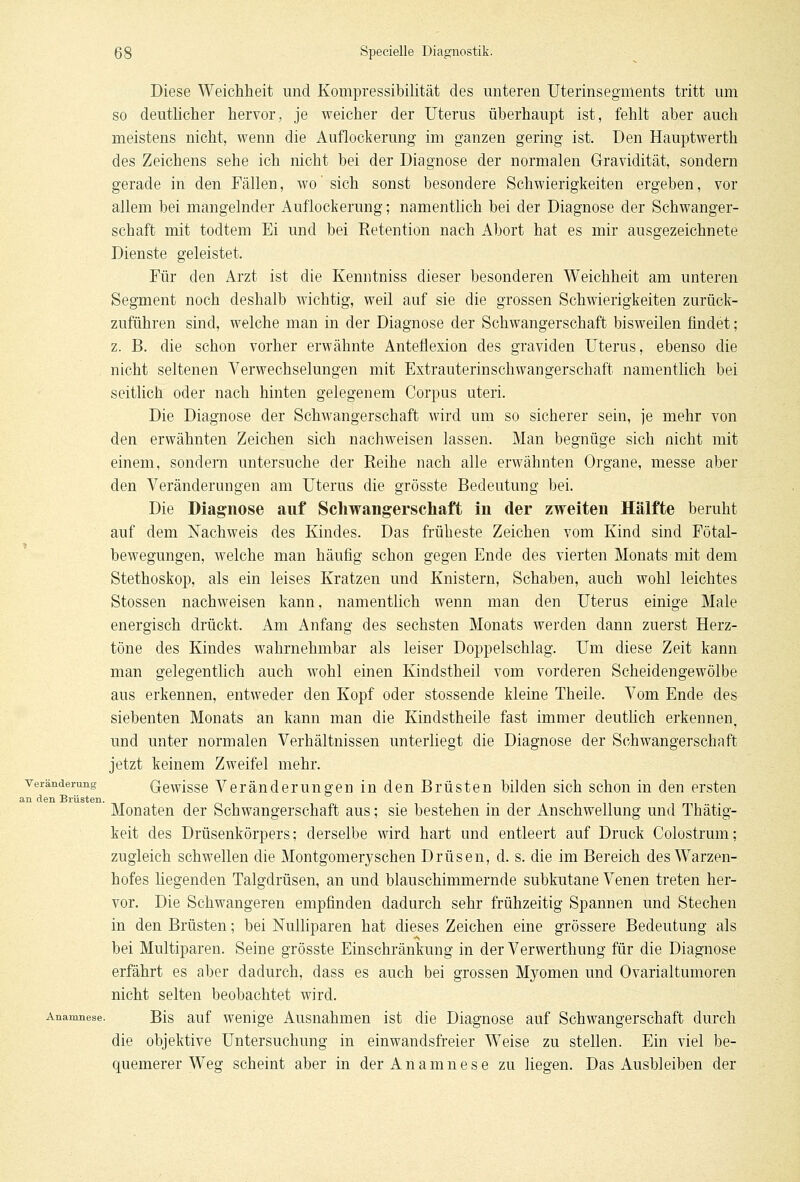 Diese Weichheit und Kompressibilität des unteren Uterinsegments tritt um so deutlicher hervor, je weicher der Uterus überhaupt ist, fehlt aber auch meistens nicht, wenn die Auflockerung im ganzen gering ist. Den Hauptwerth des Zeichens sehe ich nicht bei der Diagnose der normalen Gravidität, sondern gerade in den Fällen, wo sich sonst besondere Schwierigkeiten ergeben, vor allem bei mangelnder Auflockerung; namentlich bei der Diagnose der Schwanger- schaft mit todtem Ei und bei Retention nach Abort hat es mir ausgezeichnete Dienste geleistet. Für den Arzt ist die Kenntniss dieser besonderen Weichheit am unteren Segment noch deshalb wichtig, weil auf sie die grossen Schwierigkeiten zurück- zuführen sind, welche man in der Diagnose der Schwangerschaft bisweilen findet; z. B. die schon vorher erwähnte Anteflexion des graviden Uterus, ebenso die nicht seltenen Verwechselungen mit Extrauterinschwangerschaft namentlich bei seitlich oder nach hinten gelegenem Corpus uteri. Die Diagnose der Schwangerschaft wird um so sicherer sein, je mehr von den erwähnten Zeichen sich nachweisen lassen. Man begnüge sich nicht mit einem, sondern untersuche der Reihe nach alle erwähnten Organe, messe aber den Veränderungen am Uterus die grösste Bedeutung bei. Die Diagnose auf Schwangerschaft in der zweiten Hälfte beruht auf dem Nachweis des Kindes. Das früheste Zeichen vom Kind sind Fötal- bewegungen, welche man häufig schon gegen Ende des vierten Monats mit dem Stethoskop, als ein leises Kratzen und Knistern, Schaben, auch wohl leichtes Stossen nachweisen kann, namentlich wenn man den Uterus einige Male energisch drückt. Am Anfang des sechsten Monats werden dann zuerst Herz- töne des Kindes wahrnehmbar als leiser Doppelschlag. Um diese Zeit kann man gelegentlich auch wohl einen Kindstheil vom vorderen Scheidengewölbe aus erkennen, entweder den Kopf oder stossende kleine Theile. Vom Ende des siebenten Monats an kann man die Kindstheile fast immer deutlich erkennen, und unter normalen Verhältnissen unterliegt die Diagnose der Schwangerschaft jetzt keinem Zweifel mehr. Veränderung Gewisse Veränderungen in den Brüsten bilden sich schon in den ersten an den Brüsten. ■ . . Monaten der Schwangerschaft aus; sie bestehen in der Anschwellung und Thätig- keit des Drüsenkörpers; derselbe wird hart und entleert auf Druck Colostrum; zugleich schwellen die Montgomeryschen Drüsen, d. s. die im Bereich des Warzen- hofes liegenden Talgdrüsen, an und blauschimmernde subkutane Venen treten her- vor. Die Schwangeren empfinden dadurch sehr frühzeitig Spannen und Stechen in den Brüsten; bei Nulliparen hat dieses Zeichen eine grössere Bedeutung als bei Multiparen. Seine grösste Einschränkung in der Verwerthung für die Diagnose erfährt es aber dadurch, dass es auch bei grossen Myomen und Ovarialtumoren nicht selten beobachtet wird. Anamnese. Bis auf wenige Ausnahmen ist die Diagnose auf Schwangerschaft durch die objektive Untersuchung in einwandsfreier Weise zu stellen. Ein viel be- quemerer Weg scheint aber in der Anamnese zu liegen. Das Ausbleiben der