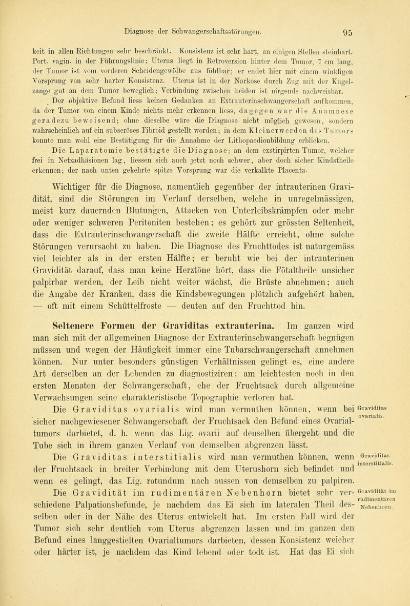 keit in allen Richtungen sehr beschränkt. Konsistenz ist sehr hart, an einigen Stellen steinhart. Port, vagin. in der Führungslinie: Uterus liegt in Retroversion hinter dem Tumor, 7 cm lang, der Tumor ist vom vorderen Scheidengewölbe aus fühlbar; er endet hier mit einem winkligen Vorsprung von sehr harter Konsistenz. Uterus ist in der Narkose durch Zug mit der Kugel- zange gut an dem Tumor beweglich; Verbindung zwischen beiden ist nirgends nachweisbar. Der objektive Befund liess keinen Gedanken an Extrauterinschwangerschaft aufkommen, da der Tumor von einem Kinde nichts mehr erkennen liess, dagegen war die Anamnese geradezu beweisend; ohne dieselbe wäre die Diagnose nicht möglich gewesen, sondern wahrscheinlich auf ein subseröses Fibroid gestellt worden; in dem Kleinerwerden des Tumors konnte man wohl eine Bestätigung für die Annahme der Lithopaedionbildung erblicken. Die Laparatomie bestätigte die Diagnose; an dem exstirpirten Tumor, welcher frei in Netzadhäsionen lag, Hessen sich auch jetzt noch schwer, aber doch sicher Kindstheile erkennen; der nach unten gekehrte spitze Vorsprung war die verkalkte Placenta. Wichtiger für die Diagnose, namentlich gegenüber der intrauterinen Gravi- dität, sind die Störungen im Verlauf derselben, welche in unregelmässigen, meist kurz dauernden Blutungen, Attacken von Unterleibskrämpfen oder mehr oder weniger schweren Peritoniten bestehen; es gehört zur grössten Seltenheit, dass die Extrauterinschwangerschaft die zweite Hälfte erreicht, ohne solche Störungen verursacht zu haben. Die Diagnose des Fruchttodes ist naturgemäss viel leichter als in der ersten Hälfte; er beruht wie bei der intrauterinen Gravidität darauf, dass man keine Herztöne hört, dass die Fötaltheile unsicher palpirbar werden, der Leib nicht weiter wächst, die Brüste abnehmen; auch die Angabe der Kranken, dass die Kindsbewegungen plötzlich aufgehört haben, — oft mit einem Schüttelfroste — deuten auf den Fruchttod hin. Seltenere Formen der Graviditas extranterina. Im ganzen wird man sich mit der allgemeinen Diagnose der Extrauterinschwangerschaft begnügen müssen und wegen der Häufigkeit immer eine Tubarschwangerschaft annehmen können. Nur unter besonders günstigen Verhältnissen gelingt es, eine andere Art derselben an der Lebenden zu diagnostiziren; am leichtesten noch in den ersten Monaten der Schwangerschaft, ehe der Fruchtsack durch allgemeine Verwachsungen seine charakteristische Topographie verloren hat. Die Graviditas ovarialis wird man vermuthen können, wenn bei Graviditas sicher nachgewiesener Schwangerschaft der Fruchtsack den Befund eines Ovarial- tumors darbietet, d. h. wenn das Lig. ovarii auf denselben übergeht und die Tube sich in ihrem ganzen Verlauf von demselben abgrenzen lässt. Die Graviditas interstitialis wird man vermuthen können, wenn Graviditas der Fruchtsack in breiter Verbindung mit dem Uterushorn sich befindet und wenn es gelingt, das Lig. rotundum nach aussen von demselben zu palpiren. Die Gravidität im rudimentären Nebenhorn bietet sehr ver- Gravidität im schiedene Palpationsbefunde, je nachdem das Ei sich im lateralen Theil des- Net)enhom. selben oder in der Nähe des Uterus entwickelt hat. Im ersten Fall wird der Tumor sich sehr deutlich vom Uterus abgrenzen lassen und im ganzen den Befund eines langgestielten Ovarialtumors darbieten, dessen Konsistenz weicher oder härter ist, je nachdem das Kind lebend oder todt ist. Hat das Ei sich