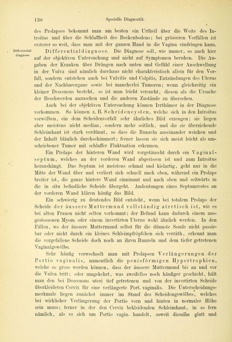 diagnose. des Prolapses bekommt man am besten ein Urtheil über die Weite des In- troitus nnd über die Schlaffheit des Beckenbodens; bei grösseren Vorfällen ist ersterer so weit, dass man mit der ganzen Hand in die Vagina eindringen kann. Differential- Differentialdiagnose. Die Diagnose soll, wie immer, so auch hier auf der objektiven Untersuchung und nicht auf Symptomen beruhen. Die An- gaben der Kranken über Drängen nach unten und Gefühl einer Anschwellung in der Vulva sind nämlich durchaus nicht charakteristisch allein für den Vor- fall, sondern entstehen auch bei Vulvitis und Colpitis, Entzündungen des Uterus und der Nachbarorgane sowie bei mancherlei Tumoren; wenn gleichzeitig ein kleiner Descensus besteht, so ist man leicht versucht, diesen als die Ursache der Beschwerden anzusehen und die anderen Zustände zu übersehen. Auch bei der objektiven Untersuchung können Irrthümer in der Diagnose vorkommen. So können z.B. Seh ei den Cysten, welche sich in den Introitus vorwölben, ein dem Scheidenvorfall sehr ähnliches Bild erzeugen; sie liegen aber meistens nicht median, sondern mehr seitlich, und die sie überziehende Schleimhaut ist stark verdünnt, so dass die Runzeln auseinander weichen und der Inhalt bläulich durchschimmert; ferner lassen sie sich meist leicht als um- schriebener Tumor mit schlaffer Fluktuation erkennen. Ein Prolaps der hinteren Wand wird vorgetäuscht durch ein Vaginal- septum, welches an der vorderen Wand abgerissen ist und zum Introitus heraushängt. Das Septum ist meistens schmal und kielartig, geht nur in die Mitte der Wand über und verliert sich schnell nach oben, während ein Prolaps breiter ist, die ganze hintere Wand einnimmt und nach oben und seitwärts in die in situ befindliche Scheide übergeht. Andeutungen eines Septumrestes an der vorderen Wand klären häufig das Bild. Ein schwierig zu deutendes Bild entsteht, wenn bei totalem Prolaps der Scheide der äussere Muttermund vollständig atretisch ist, wie es bei alten Frauen nicht selten vorkommt; der Befund kann dadurch einem aus- gestossenen Myom oder einem invertirten Uterus wohl ähnlich werden. In den Fällen, wo der äussere Muttermund selbst für die dünnste Sonde nicht passir- bar oder nicht durch ein kleines Schleimpfröpfchen sich verräth, erkennt man die vorgefallene Scheide doch noch an ihren Runzeln und dem tiefer getretenen Vaginalgewölbe. Sehr häufig verwechselt man mit Prolapsen Verlängerungen der Portio vaginalis, namentlich die penisförmigen Hypertrophien, welche so gross werden können, dass der äussere Muttermund bis an und vor die Vulva tritt; oder umgekehrt, was zweifellos noch häufiger geschieht, hält man den bei Descensus uteri tief getretenen und von der invertirten Scheide überkleideten Cervix für eine verlängerte Port, vaginalis. Die Unterscheidungs- merkmale liegen zunächst immer im Stand des Scheidengewölbes, welches bei wirklicher Verlängerung der Portio vorn und hinten in normaler Höhe sein muss; femer in der den Cervix bekleidenden Schleimhaut, in so fern nämlich, als es sich um Portio vagin. handelt, soweit dieselbe glatt imd