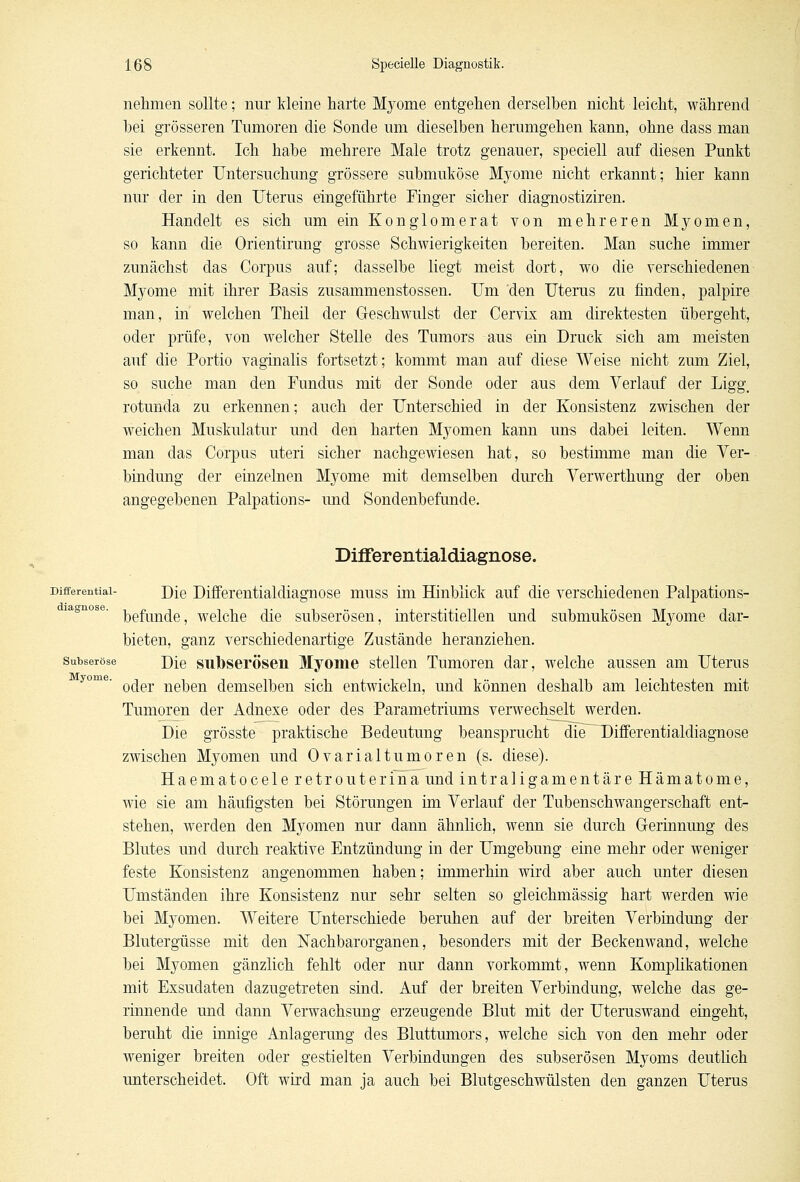 nehmen sollte; nur kleine harte Myome entgehen derselben nicht leicht, während bei grösseren Tumoren die Sonde um dieselben herumgehen kann, ohne dass man sie erkennt. Ich habe mehrere Male trotz genauer, speciell auf diesen Punkt gerichteter Untersuchung grössere submuköse Myome nicht erkannt; hier kann nur der in den Uterus eingeführte Finger sicher diagnostiziren. Handelt es sich um ein Konglomerat von mehreren Myomen, so kann die Orientirung grosse Schwierigkeiten bereiten. Man suche immer zunächst das Corpus auf; dasselbe liegt meist dort, wo die verschiedenen Myome mit ihrer Basis zusammenstossen. Um den Uterus zu finden, palpire man, in welchen Theil der Geschwulst der Cervix am direktesten übergeht, oder prüfe, von welcher Stelle des Tumors aus ein Druck sich am meisten auf die Portio vaginalis fortsetzt; kommt man auf diese Weise nicht zum Ziel, so suche man den Fundus mit der Sonde oder aus dem Verlauf der Ligg, rotunda zu erkennen; auch der Unterschied in der Konsistenz zwischen der weichen Muskulatur und den harten Myomen kann uns dabei leiten. Wenn man das Corpus uteri sicher nachgewiesen hat, so bestimme man die Ver- bindung der einzelnen Mj^ome mit demselben durch Verwerthung der oben angegebenen Palpations- imd Sondenbefunde. Differentialdiagnose. Differential- J)[q Differentialdiagnose muss im Hinblick auf die verschiedenen Palpations- befunde, welche die subserösen, interstitiellen und submukösen Myome dar- bieten, ganz verschiedenartige Zustände heranziehen. subseröse Die sulbserösen Myome stellen Tumoren dar, welche aussen am Uterus oder neben demselben sich entwickeln, und können deshalb am leichtesten mit Tumoren der Adnexe oder des Parametriums verwechselt werden. Die grösste praktische Bedeutung beansprucht die Differentialdiagnose zwischen Myomen und Ovarialtumoren (s. diese). Haematocele retrouterina und intraligamentäre Hämatome, wie sie am häufigsten bei Störungen im Verlauf der Tubenschwangerschaft ent- stehen, werden den Myomen nur dann ähnlich, wenn sie durch Gerinnung des Blutes und durch reaktive Entzündung in der Umgebung eine mehr oder weniger feste Konsistenz angenommen haben; immerhin wird aber auch unter diesen Umständen ihre Konsistenz nur sehr selten so gieichmässig hart werden wie bei Myomen. Weitere Unterschiede beruhen auf der breiten Verbindung der Blutergüsse mit den Nachbarorganen, besonders mit der Beckenwand, welche bei Myomen gänzlich fehlt oder nur dann vorkommt, wenn Komplikationen mit Exsudaten dazugetreten sind. Auf der breiten Verbindung, welche das ge- rinnende und dann Verwachsung erzeugende Blut mit der Uteruswand eingeht, beruht die innige Anlagerung des Bluttumors, welche sich von den mehr oder weniger breiten oder gestielten Verbindungen des subserösen Myoms deutlich unterscheidet. Oft wird man ja auch bei Blutgeschwülsten den ganzen Uterus