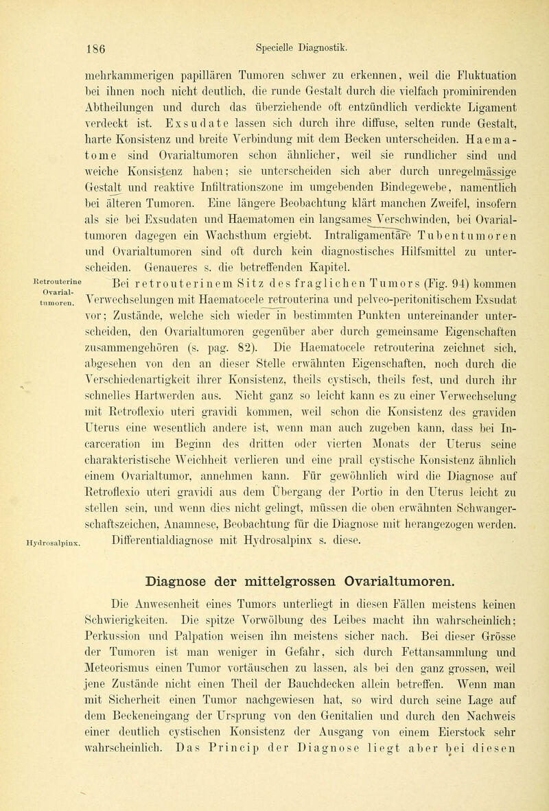 mekrkammerigen papillären Tumoren schwer zu erkennen, weil die Fluktuation bei ihnen noch nicht deutlich, die runde Gestalt durch die vielfach prominirenden Abtheilungen und durch das überziehende oft entzündlich verdickte Ligament verdeckt ist. Exsudate lassen sich durch ihre diffuse, selten runde Gestalt, harte Konsistenz und breite Verbindung mit dem Becken unterscheiden. Haema- tome sind Ovarialtumoren schon ähnlicher, weil sie rundlicher sind und weiche Konsistenz haben; sie unterscheiden sich aber durch unregelmässige Gestalt und reaktive Infiltrationszone im umgebenden Bindegewebe, namentlich bei älteren Tumoren. Eine längere Beobachtung klärt manchen Zweifel, insofern als sie bei Exsudaten und Haematomen ein langsames Verschwinden, bei Ovarial- tumoren dagegen ein Wachsthum ergiebt. Intraligamentare Tubentumoren und Ovarialtumoren sind oft durch kein diagnostisches Hilfsmittel zu unter- scheiden. Genaueres s. die betreffenden Kapitel. Retrouterine j$e[ r e t r o u t e r i n e m Sitz des fraglichen Tumors (Fig. 94) kommen tumoren. Verwechselungen mit Haematocele retrouterina und pelveo-peritonitischem Exsudat vor; Zustände, welche sich wieder in bestimmten Punkten untereinander unter- scheiden, den Ovarialtumoren gegenüber aber durch gemeinsame Eigenschaften zusammengehören (s. pag. 82). Die Haematocele retrouterina zeichnet sich, abgesehen von den an dieser Stelle erwähnten Eigenschaften, noch durch die Verschiedenartigkeit ihrer Konsistenz, theils cystisch, theils fest, und durch ihr schnelles Hartwerden aus. Nicht ganz so leicht kann es zu einer Verwechselung mit Betrofiexio uteri gravidi kommen, weil schon die Konsistenz des graviden Uterus eine wesentlich andere ist, wenn man auch zugeben kann, dass bei In- carceration im Beginn des dritten oder vierten Monats der Uterus seine charakteristische Weichheit verlieren und eine prall cystische Konsistenz ähnlich einem Ovarialtumor, annehmen kann. Für gewöhnlich wird die Diagnose auf Betrofiexio uteri gravidi aus dem Übergang der Portio in den Uterus leicht zu stellen sein, und wenn dies nicht gelingt, müssen die oben erwähnten Schwanger- schaftszeichen, Anamnese, Beobachtung für die Diagnose mit herangezogen werden. Hydrosaipinx. Differentialdiagnose mit Hydrosalpinx s. diese. Diagnose der mittelgrossen Ovarialtumoren. Die Anwesenheit eines Tumors unterliegt in diesen Fällen meistens keinen Schwierigkeiten. Die spitze Vorwölbung des Leibes macht ihn wahrscheinlich; Perkussion und Palpation weisen ihn meistens sicher nach. Bei dieser Grösse der Tumoren ist man weniger in Gefahr, sich durch Fettansammlung und Meteorismus einen Tumor vortäuschen zu lassen, als bei den ganz grossen, weil jene Zustände nicht einen Theil der Bauchdecken allein betreffen. Wenn man mit Sicherheit einen Tumor nachgewiesen hat, so wird durch seine Lage auf dem Beckeneingang der Ursprung von den Genitalien und durch den Nachweis einer deutlich cystischen Konsistenz der Ausgang von einem Eierstock sehr wahrscheinlich. Das Princip der Diagnose liegt aber bei diesen