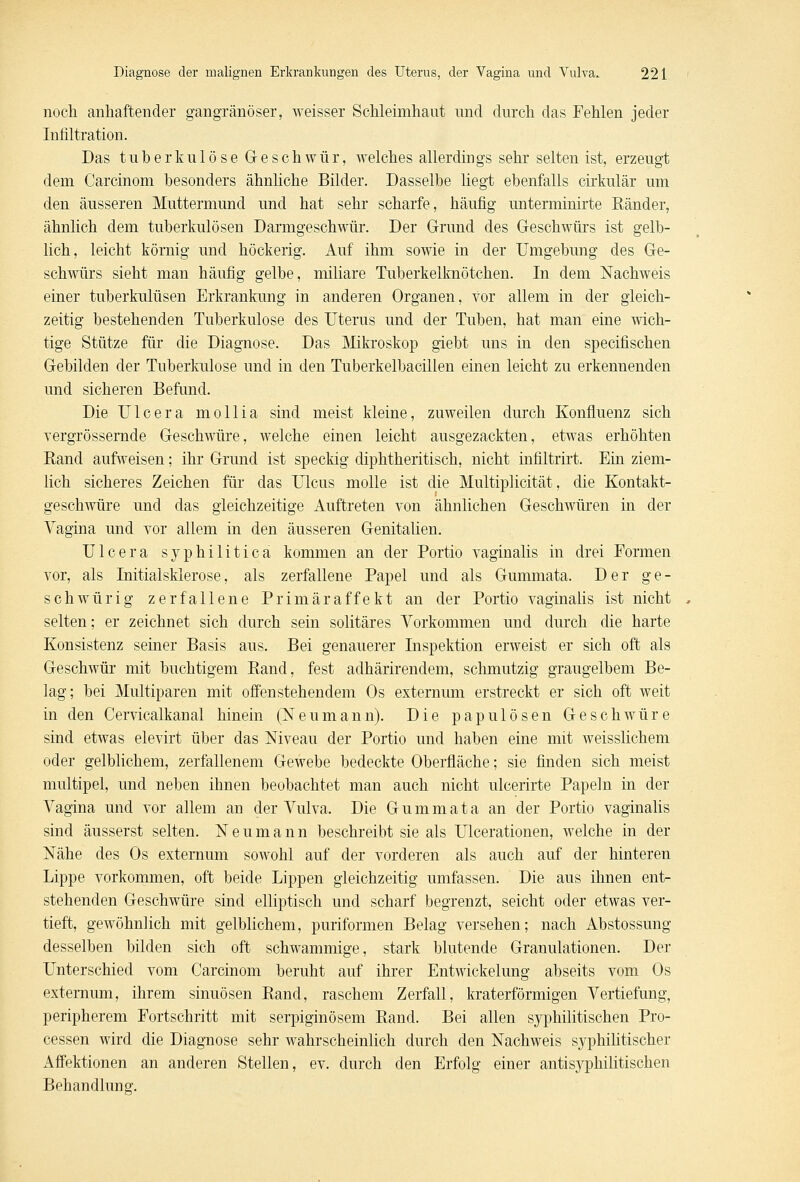 noch anhaftender gangränöser, weisser Schleimhaut und durch das Fehlen jeder Infiltration. Das tuberkulöse Geschwür, welches allerdings sehr selten ist, erzeugt dem Carcinom besonders ähnliche Bilder. Dasselbe liegt ebenfalls cirkulär um den äusseren Muttermund und hat sehr scharfe, häufig unterminirte Ränder, ähnlich dem tuberkulösen Darmgeschwür. Der Grund des Geschwürs ist gelb- lich, leicht körnig und höckerig. Auf ihm sowie in der Umgebung des Ge- schwürs sieht man häufig gelbe, miliare Tuberkelknötchen. In dem Nachweis einer tuberkulüsen Erkrankung in anderen Organen, vor allem in der gleich- zeitig bestehenden Tuberkulose des Uterus und der Tuben, hat man eine wich- tige Stütze für die Diagnose. Das Mikroskop giebt uns in den specifischen Gebilden der Tuberkulose und in den Tuberkelbacillen einen leicht zu erkennenden und sicheren Befund. Die Ulcera mollia sind meist kleine, zuweilen durch Konfluenz sich vergrössernde Geschwüre, welche einen leicht ausgezackten, etwas erhöhten Rand aufweisen; ihr Grund ist speckig diphtherisch, nicht infiltrirt. Ein ziem- lich sicheres Zeichen für das Ulcus molle ist die Multiplicität, die Kontakt- geschwüre und das gleichzeitige Auftreten von ähnlichen Geschwüren in der Vagina und vor allem in den äusseren Genitalien. Ulcera syphilitica kommen an der Portio vaginalis in drei Formen vor, als Initialsklerose, als zerfallene Papel und als Gummata. Der ge- schwürig zerfallene Primäraffekt an der Portio vaginalis ist nicht selten; er zeichnet sich durch sein solitäres Vorkommen und durch die harte Konsistenz seiner Basis aus. Bei genauerer Inspektion erweist er sich oft als Geschwür mit buchtigem Rand, fest adhärirendem, schmutzig graugelbem Be- lag; bei Multiparen mit offenstehendem Os externum erstreckt er sich oft weit in den Cervicalkanal hinein (Neumann). Die papulösen Geschwüre sind etwas elevirt über das Niveau der Portio und haben eine mit weisslichem oder gelblichem, zerfallenem Gewebe bedeckte Oberfläche; sie finden sich meist multipel, und neben ihnen beobachtet man auch nicht ulcerirte Papeln in der Vagina und vor allem an der Vulva, Die Gummata an der Portio vaginalis sind äusserst selten. Neumann beschreibt sie als Ulcerationen, welche in der Nähe des Os externum sowohl auf der vorderen als auch auf der hinteren Lippe vorkommen, oft beide Lippen gleichzeitig umfassen. Die aus ihnen ent- stehenden Geschwüre sind elliptisch und scharf begrenzt, seicht oder etwas ver- tieft, gewöhnlich mit gelblichem, puriformen Belag versehen; nach Abstossung desselben bilden sich oft schwammige, stark blutende Granulationen. Der Unterschied vom Carcinom beruht auf ihrer Entwickelung abseits vom Os externum, ihrem sinuösen Rand, raschem Zerfall, kraterförmigen Vertiefung, peripherem Fortschritt mit serpiginösem Rand. Bei allen syphilitischen Pro- cessen wird die Diagnose sehr wahrscheinlich durch den Nachweis syphilitischer Affektionen an anderen Stellen, ev. durch den Erfolg einer antisyphilitischen Behandlung.