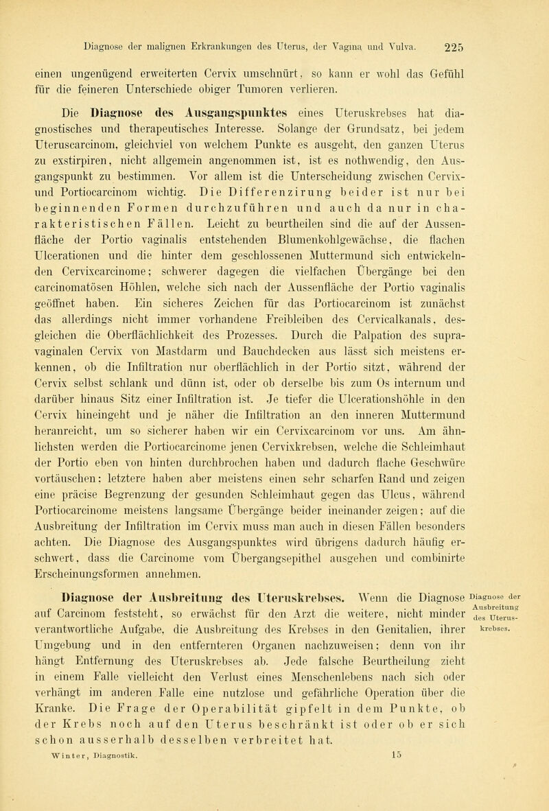 einen ungenügend erweiterten Cervix umschnürt, so kann er wohl das Gefühl für die feineren Unterschiede obiger Tumoren verlieren. Die Diagnose des Ausgangspunktes eines Uteruskrebses hat dia- gnostisches und therapeutisches Interesse. Solange der Grundsatz, bei jedem Uteruscarcinom, gleichviel von welchem Punkte es ausgeht, den ganzen Uterus zu exstirpiren, nicht allgemein angenommen ist, ist es nothwendig, den Aus- gangspunkt zu bestimmen. Vor allem ist die Unterscheidung zwischen Cervix- und Portiocarcinom wichtig. Die Differenzirung beider ist nur bei beginnenden Formen durchzuführen und auch da nur in cha- rakteristischen Fällen. Leicht zu beurtheilen sind die auf der Aussen- nach e der Portio vaginalis entstehenden Blumenkohlgewächse, die flachen Ulcerationen und die hinter dem geschlossenen Muttermund sich entwickeln- den Cervixcarcinome; schwerer dagegen die vielfachen Übergänge bei den carcinomatösen Höhlen, welche sich nach der Aussenfläche der Portio vaginalis geöffnet haben. Ein sicheres Zeichen für das Portiocarcinom ist zunächst das allerdings nicht immer vorhandene Freibleiben des Cervicalkanals, des- gleichen die Oberflächlichkeit des Prozesses. Durch die Palpation des supra- vaginalen Cervix von Mastdarm und Bauchdecken aus lässt sich meistens er- kennen, ob die Infiltration nur oberflächlich in der Portio sitzt, während der Cervix selbst schlank und dünn ist, oder ob derselbe bis zum Os internum und darüber hinaus Sitz einer Infiltration ist. Je tiefer die Ulcerationshöhle in den Cervix hineingeht und je näher die Infiltration an den inneren Muttermund heranreicht, um so sicherer haben wir ein Cervixcarcinom vor uns. Am ähn- lichsten werden die Portiocarcinome jenen Cervixkrebsen, welche die Schleimhaut der Portio eben von hinten durchbrochen haben und dadurch flache Geschwüre vortäuschen: letztere haben aber meistens einen sehr scharfen Rand und zeigen eine präcise Begrenzung der gesunden Schleimhaut gegen das Ulcus, während Portiocarcinome meistens langsame Übergänge beider ineinander zeigen; auf die Ausbreitung der Infiltration im Cervix muss man auch in diesen Fällen besonders achten. Die Diagnose des Ausgangspunktes wird übrigens dadurch häufig er- schwert, dass die Carcinome vom Übergangsepithel ausgehen und combinirte Erscheinungsformen annehmen. Diagnose der Ausbreitung des Uteruskreoses. Wenn die Diagnose Diagnose der auf Carcinom feststeht, so erwächst für den Arzt die weitere, nicht minder des uterus! verantwortliche Aufgabe, die Ausbreitung des Krebses in den Genitalien, ihrer krebses. Umgebung und in den entfernteren Organen nachzuweisen; denn von ihr hängt Entfernung des Uteruskrebses ab. Jede falsche Beurtheilung zieht in einem Falle vielleicht den Verlust eines Menschenlebens nach sich oder verhängt im anderen Falle eine nutzlose und gefährliche Operation über die Kranke. Die Frage der Operabilität gipfelt in dem Punkte, ob der Krebs noch auf den Uterus beschränkt ist oder ob er sich schon ausserhalb desselben verbreitet hat. Winter, Diagnostik. 15
