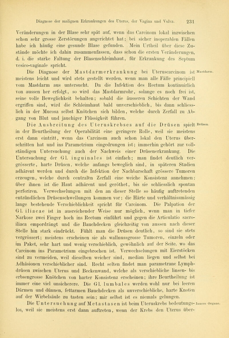 Veränderungen in der Blase sehr spät auf, wenn das Careinom lokal inzwischen schon sehr grosse Zerstörungen angerichtet hat; bei sicher inoperablen Fällen habe ich häufig eine gesunde Blase gefanden. Mein Urtheil über diese Zu- stände möchte ich dahin zusammenfassen, dass schon die ersten Veränderungen, d. i. die starke Faltung der Blasenschleimhaut, für Erkrankung des Septum vesico-vaginale spricht. Die Diagnose der Mastdarmer kr ankung bei Uteruscarcinom ist Mastdarm, meistens leicht und wird stets gestellt werden, wenn man alle Fälle principiell vom Mastdarm aus untersucht. Da die Infektion des Rectum kontinuirlich von aussen her erfolgt, so wird das Mastdarmrohr, solange es noch frei ist, seine volle Beweglichkeit behalten; sobald die äusseren Schichten der Wand ergriffen sind, wird die Schleimhaut bald unverschieblich, bis dann schliess- lich in der Mucosa selbst Knötchen sich bilden, welche durch Zerfall zu Ab- gang von Blut und jauchiger Flüssigkeit führen. Die xiusbreitung des Uteruskrebses auf die Drüsen spielt Drüsen. in der Beurtheilung der Operabilität eine geringere Rolle, weil sie meistens erst dann eintritt, wenn das Careinom auch schon lokal den Uterus über- schritten hat und ins Parametrium eingedrungen ist; immerhin gehört zur voll- ständigen Untersuchung auch der Nachweis einer Drüsenerkrankung. Die Untersuchung der Gl. inguinales ist einfach; man findet deutlich ver- grösserte, harte Drüsen, welche anfangs beweglich sind, in späteren Stadien adhärent werden und durch die Infektion der Nachbarschaft grössere Tumoren erzeugen, welche durch centralen Zerfall eine weiche Konsistenz annehmen; über ihnen ist die Haut adhärent und geröthet, bis sie schliesslich spontan perforiren. Verwechselungen mit den an dieser Stelle so häufig auftretenden entzündlichen Drüsenschwellungen kommen vor; die Härte und verhältnissmässig lange bestehende Verschieblichkeit spricht für Careinom. Die Palpation der Gl. iliacae ist in ausreichender Weise nur möglich, wenn man in tiefer Narkose zwei Finger hoch ins Rectum einführt und gegen die Articulatio sacro- iliaca empordrängt und die Bauchdecken gleichzeitig von aussen nach dieser Stelle hin stark eindrückt. Fühlt man die Drüsen deutlich, so sind sie stets vergrössert; meistens erscheinen sie als wallnussgrosse Tumoren, einzeln oder im Paket, sehr hart und wenig verschieblich, gewöhnlich auf der Seite, wo das Careinom ins Parametrium eingebrochen ist. Verwechselungen mit Eierstöcken sind zu vermeiden, weil dieselben weicher sind, median liegen und selbst bei Adhäsionen verschieblicher sind. Recht selten findet man parametrane Lymph- drüsen zwischen Uterus und Beckenwand, welche als verschiebliche linsen- bis erbsengrosse Knötchen von harter Konsistenz erscheinen; ihre Beurtheilung ist immer eine viel unsicherere. Die Gl. lumbales werden wohl nur bei leeren Därmen und dünnen, fettarmen Bauchdecken als unverschiebliche, harte Knoten auf der Wirbelsäule zu tasten sein; mir selbst ist es niemals gelungen. Die Untersuchung auf Metastasen ist beim Uteruskrebs bedeutungs-irmere Organe, los, weil sie meistens erst dann auftreten, wenn der Krebs den Uterus über-