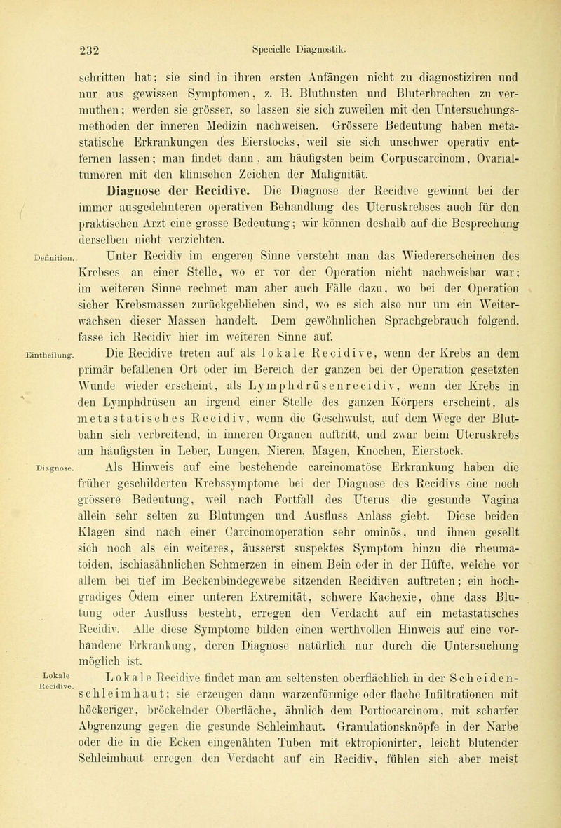 schritten hat; sie sind in ihren ersten Anfängen nicht zu diagnostiziren und nur aus gewissen Symptomen, z. B. Bluthusten und Bluterbrechen zu ver- muthen; werden sie grösser, so lassen sie sich zuweilen mit den Untersuchungs- methoden der inneren Medizin nachweisen. Grössere Bedeutung haben meta- statische Erkrankungen des Eierstocks, weil sie sich unschwer operativ ent- fernen lassen; man findet dann , am häufigsten beim Corpuscarcinom, Ovarial- tumoren mit den klinischen Zeichen der Malignität. Diagnose der Recidive. Die Diagnose der Recidive gewinnt bei der immer ausgedehnteren operativen Behandlung des Uteruskrebses auch für den praktischen Arzt eine grosse Bedeutung; wir können deshalb auf die Besprechung derselben nicht verzichten. Definition. Unter Recidiv im engeren Sinne versteht man das Wiedererscheinen des Krebses an einer Stelle, wo er vor der Operation nicht nachweisbar war; im weiteren Sinne rechnet man aber auch Fälle dazu, wo bei der Operation sicher Krebsmassen zurückgeblieben sind, wo es sich also nur um ein Weiter- wachsen dieser Massen handelt. Dem gewöhnlichen Sprachgebrauch folgend, fasse ich Recidiv hier im weiteren Sinne auf. Eintheihmg. Die Recidive treten auf als lokale Recidive, wenn der Krebs an dem primär befallenen Ort oder im Bereich der ganzen bei der Operation gesetzten Wunde wieder erscheint, als Lymphdrüsenrecidiv, wenn der Krebs in den Lymphdrüsen an irgend einer Stelle des ganzen Körpers erscheint, als metastatisches Recidiv, wenn die Geschwulst, auf dem Wege der Blut- bahn sich verbreitend, in inneren Organen auftritt, und zwar beim Uteruskrebs am häufigsten in Leber, Lungen, Nieren, Magen, Knochen, Eierstock. Diagnose. Als Hinweis auf eine bestehende carcinomatöse Erkrankung haben die früher geschilderten Krebssymptome bei der Diagnose des Recidivs eine noch grössere Bedeutung, weil nach Fortfall des Uterus die gesunde Vagina allein sehr selten zu Blutungen und Ausfluss Anlass giebt. Diese beiden Klagen sind nach einer Carcinomoperation sehr ominös, und ihnen gesellt sich noch als ein weiteres, äusserst suspektes Symptom hinzu die rheuma- toiden, ischiasähnlichen Schmerzen in einem Bein oder in der Hüfte, welche vor allem bei tief im Beckenbindegewebe sitzenden Recidiven auftreten; ein hoch- gradiges Ödem einer unteren Extremität, schwere Kachexie, ohne dass Blu- tung oder Ausfluss besteht, erregen den Verdacht auf ein metastatisches Recidiv. Alle diese Symptome bilden einen werthvollen Hinweis auf eine vor- handene Erkrankung, deren Diagnose natürlich nur durch die Untersuchung möglich ist. Lokale Lokale Recidive findet man am seltensten oberflächlich in der Scheiden- ßecidive. Schleimhaut; sie erzeugen dann warzenförmige oder flache Infiltrationen mit höckeriger, bröckelnder Oberfläche, ähnlich dem Portiocarcinom, mit scharfer Abgrenzung gegen die gesunde Schleimhaut. Granulationsknöpfe in der Narbe oder die in die Ecken eingenähten Tuben mit ektropionirter, leicht blutender Schleimhaut erregen den Verdacht auf ein Recidiv, fühlen sich aber meist