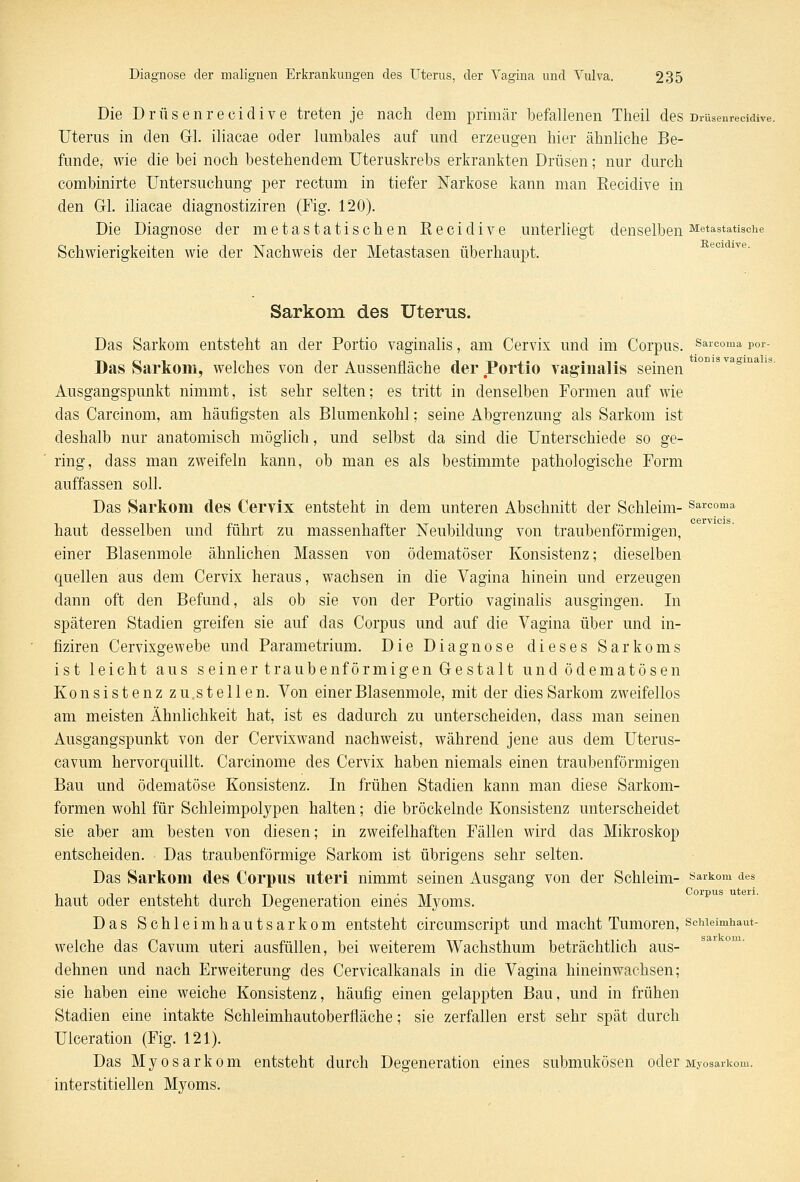 Die Drüsenrecidive treten je nach dem primär befallenen Theil des Drüsenrecidive. Uterus in den Gl. iliacae oder lumbales auf und erzeugen hier ähnliche Be- funde, wie die bei noch bestehendem Uteruskrebs erkrankten Drüsen; nur durch combinirte Untersuchung per rectum in tiefer Narkose kann man Recidive in den Gl. iliacae diagnostiziren (Fig. 120). Die Diagnose der metastatischen Recidive unterliegt denselbenMetastatische Schwierigkeiten wie der Nachweis der Metastasen überhaupt. Sarkom des Uterus. Das Sarkom entsteht an der Portio vaginalis, am Cervix und im Corpus, sarcoma Por- Das Sarkom, welches von der Aussenfläche der Portio vaginalis seinen Ausgangspunkt nimmt, ist sehr selten; es tritt in denselben Formen auf wie das Carcinom, am häufigsten als Blumenkohl; seine Abgrenzung als Sarkom ist deshalb nur anatomisch möglich, und selbst da sind die Unterschiede so ge- ring, dass man zweifeln kann, ob man es als bestimmte pathologische Form auffassen soll. Das Sarkom des Cervix entsteht in dem unteren Abschnitt der Schleim- Sarcoma haut desselben und führt zu massenhafter Neubildung von traubenförmigen, einer Blasenmole ähnlichen Massen von ödematöser Konsistenz; dieselben quellen aus dem Cervix heraus, wachsen in die Vagina hinein und erzeugen dann oft den Befund, als ob sie von der Portio vaginalis ausgingen. In späteren Stadien greifen sie auf das Corpus und auf die Vagina über und in- fiziren Cervixgewebe und Parametrium. Die Diagnose dieses Sarkoms ist leicht aus seiner traubenförmigen Gestalt undödematösen Konsistenz zu.s teilen. Von einer Blasenmole, mit der dies Sarkom zweifellos am meisten Ähnlichkeit hat, ist es dadurch zu unterscheiden, dass man seinen Ausgangspunkt von der Cervixwand nachweist, während jene aus dem Uterus- cavum hervorquillt. Carcinome des Cervix haben niemals einen traubenförmigen Bau und ödematöse Konsistenz. In frühen Stadien kann man diese Sarkom- formen wohl für Schleimpolypen halten; die bröckelnde Konsistenz unterscheidet sie aber am besten von diesen; in zweifelhaften Fällen wird das Mikroskop entscheiden. Das traubenförmige Sarkom ist übrigens sehr selten. Das Sarkom des Corpus uteri nimmt seinen Ausgang von der Schleim- Sarkom des haut oder entsteht durch Degeneration eines Myoms. Das Schleimhautsarkom entsteht circumscript und macht Tumoren, schieimhaut- welche das Cavum uteri ausfüllen, bei weiterem Wachsthum beträchtlich aus- dehnen und nach Erweiterung des Cervicalkanals in die Vagina hineinwachsen; sie haben eine weiche Konsistenz, häufig einen gelappten Bau, und in frühen Stadien eine intakte Schleimhautoberfläche; sie zerfallen erst sehr spät durch Ulceration (Fig. 121). Das Myosarkom entsteht durch Degeneration eines submukösen oder Myosaikom. interstitiellen Myoms.