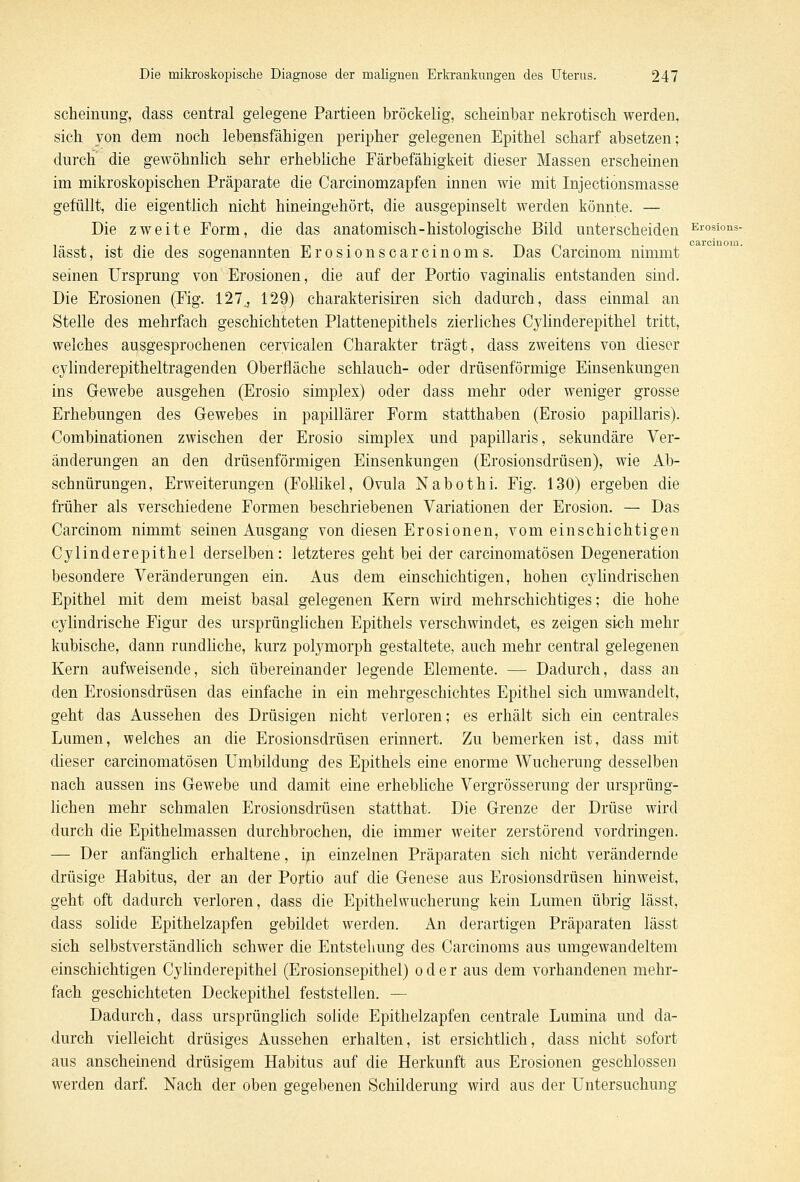 scheinung, dass central gelegene Partieen bröckelig, scheinbar nekrotisch werden, sich von dem noch lebensfähigen peripher gelegenen Epithel scharf absetzen; durch' die gewöhnlich sehr erhebliche Färbefähigkeit dieser Massen erscheinen im mikroskopischen Präparate die Carcinomzapfen innen wie mit Injectionsmasse gefüllt, die eigentlich nicht hineingehört, die ausgepinselt werden könnte. — Die zweite Form, die das anatomisch-histologische Bild unterscheiden Erosioiis- lässt, ist die des sogenannten Erosionscarcinoms. Das Carcinom nimmt seinen Ursprung von Erosionen, die auf der Portio vaginalis entstanden sind. Die Erosionen (Fig. 127, 129) charakterisiren sich dadurch, dass einmal an Stelle des mehrfach geschichteten Plattenepithels zierliches Cylinderepithel tritt, welches ausgesprochenen cervicalen Charakter trägt, dass zweitens von dieser cylinderepitheltragenden Oberfläche schlauch- oder drüsenförmige Einsenkungen ins Gewebe ausgehen (Erosio simplex) oder dass mehr oder weniger grosse Erhebungen des Gewebes in papillärer Form statthaben (Erosio papillaris). Combinationen zwischen der Erosio simplex und papillaris, sekundäre Ver- änderungen an den drüsenförmigen Einsenkungen (Erosionsdrüsen), wie Ab- schnürungen, Erweiterungen (Follikel, Ovula Nabothi. Fig. 130) ergeben die früher als verschiedene Formen beschriebenen Variationen der Erosion. — Das Carcinom nimmt seinen Ausgang von diesen Erosionen, vom einschichtigen Cylinderepithel derselben: letzteres geht bei der carcinomatösen Degeneration besondere Veränderungen ein. Aus dem einschichtigen, hohen cylindrischen Epithel mit dem meist basal gelegenen Kern wird mehrschichtiges; die hohe cylindrische Figur des ursprünglichen Epithels verschwindet, es zeigen sich mehr kubische, dann rundliche, kurz polymorph gestaltete, auch mehr central gelegenen Kern aufweisende, sich übereinander legende Elemente. — Dadurch, dass an den Erosionsdrüsen das einfache in ein mehrgeschichtes Epithel sich umwandelt, geht das Aussehen des Drüsigen nicht verloren; es erhält sich ein centrales Lumen, welches an die Erosionsdrüsen erinnert. Zu bemerken ist, dass mit dieser carcinomatösen Umbildung des Epithels eine enorme Wucherung desselben nach aussen ins Gewebe und damit eine erhebliche Vergrösserung der ursprüng- lichen mehr schmalen Erosionsdrüsen statthat. Die Grenze der Drüse wird durch die Epithelmassen durchbrochen, die immer weiter zerstörend vordringen. — Der anfänglich erhaltene, in einzelnen Präparaten sich nicht verändernde drüsige Habitus, der an der Portio auf die Genese aus Erosionsdrüsen hinweist, geht oft dadurch verloren, dass die Epithel Wucherung kein Lumen übrig lässt, dass solide Epithelzapfen gebildet werden. An derartigen Präparaten lässt sich selbstverständlich schwer die Entstehung des Carcinoms aus umgewandeltem einschichtigen Cylinderepithel (Erosionsepithel) oder aus dem vorhandenen mehr- fach geschichteten Deckepithel feststellen. — Dadurch, dass ursprünglich solide Epithelzapfen centrale Lumina und da- durch vielleicht drüsiges Aussehen erhalten, ist ersichtlich, dass nicht sofort aus anscheinend drüsigem Habitus auf die Herkunft aus Erosionen geschlossen werden darf. Nach der oben gegebenen Schilderung wird aus der Untersuchung