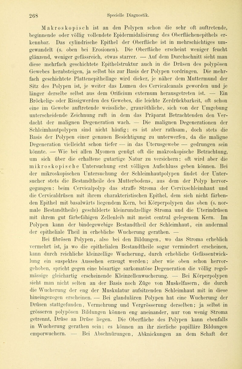 Makroskopisch ist an den Polypen schon die sehr oft auftretende, beginnende oder völlig vollendete Epidermidalisirung des Oberflächenepithels er- kennbar. Das cylindrische Epithel der Oberfläche ist in mehrschichtiges um- gewandelt (s. oben bei Erosionen). Die Oberfläche erscheint weniger feucht glänzend, weniger gefässreich, etwas starrer. — Auf dem Durchschnitt sieht man diese mehrfach geschichtete Epithelstruktur auch in die Drüsen des polypösen Gewebes herabsteigen, ja selbst bis zur Basis der Polypen vordringen. Die mehr- fach geschichtete Plattenepithellage wird dicker, je näher dem Muttermund der Sitz des Polypen ist, je weiter das Lumen des Cervicalcanals geworden und je länger derselbe selbst aus dem Orificium externum herausgetreten ist. — Ein Bröckelig- oder Rissigwerden des Gewebes, die leichte Zerdrückbarkeit, oft schon eine im Gewebe auftretende weissliche, grauröthliche, sich von der Umgebung unterscheidende Zeichnung ruft in dem das Präparat Betrachtenden den Ver- dacht der malignen Degeneration wach. — Die malignen Degenerationen der Schleimhautpolypen sind nicht häufig; es ist aber rathsam, doch stets die Basis der Polypen einer genauen Besichtigung zu unterwerfen, da die maligne Degeneration vielleicht schon tiefer — in das Uterusgewebe — gedrungen sein könnte. — Wie bei allen Myomen genügt oft die makroskopische Betrachtung, um sich über die erhaltene gutartige Natur zu versichern; oft wird aber die mikroskopische Untersuchung erst völligen Aufschluss geben können. Bei der mikroskopischen Untersuchung der Schleimhautpolypen findet der Unter- sucher stets die Bestandtheile des Mutterbodens, aus dem der Polyp hervor- gegangen: beim Cervicalpolyp das straffe Stroma der Cervixschleimhaut und die Cervicaldrüsen mit ihrem charakteristischen Epithel, dem sich nicht färben- den Epithel mit basalwärts liegendem Kern, bei Körperpolypen das oben (s. nor- male Bestandtheile) geschilderte kleinrundzellige Stroma und die Uterindrüsen mit ihrem gut färbefähigen Zellenleib mit meist central gelegenem Kern. Im Polypen kann der bindegewebige Bestandtheil der Schleimhaut, ein andermal der epitheliale Theil in erhebliche Wucherung gerathen. — Bei fibrösen Polypen, also bei den Bildungen, wo das Stroma erheblich vermehrt ist, ja wo die epithelialen Bestandtheile sogar vermindert erscheinen, kann durch reichliche kleinzellige Wucherung, durch erhebliche Gefässentwick- lung ein suspektes Aussehen erzeugt werden; aber wie oben schon hervor- gehoben, spricht gegen eine bösartige sarkomatöse Degeneration die völlig regel- mässige gleichartig erscheinende Kleinzellenwucherung. — Bei Körperpolypen sieht man nicht selten an der Basis noch Züge von Muskelfasern, die durch die Wucherung der eng der Muskulatur aufsitzenden Schleimhaut mit in diese hineingezogen erscheinen. — Bei glandulären Polypen hat eine Wucherung der Drüsen stattgefunden, Vermehrung und Vergrösserung derselben; ja selbst in grösseren polypösen Bildungen können eng aneinander, nur von wenig Stroma getrennt, Drüse an Drüse liegen. Die Oberfläche des Polypen kann ebenfalls in Wucherung gerathen sein; es können an ihr zierliche papilläre Bildungen emporwuchern. — Bei Abschnürungen, Abknickungen an dem Schaft der