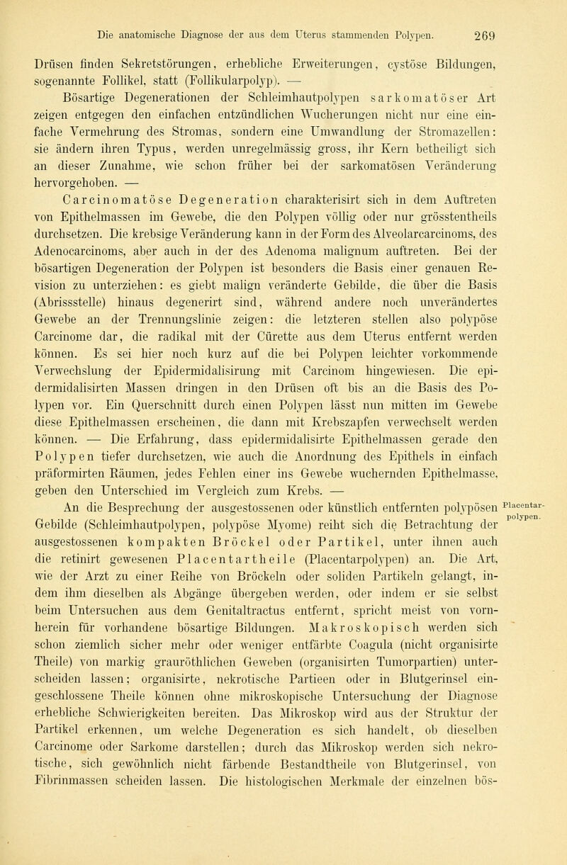 Drüsen finden Sekretstörungen, erhebliche Erweiterungen, cystöse Bildungen, sogenannte Follikel, statt (Follikularpolyp). — Bösartige Degenerationen der Schleimhautpolypen sarkomatöser Art zeigen entgegen den einfachen entzündlichen Wucherungen nicht nur eine ein- fache Vermehrung des Stromas, sondern eine Umwandlung der Stromazellen: sie ändern ihren Typus, werden unregelmässig gross, ihr Kern betheiligt sich an dieser Zunahme, wie schon früher bei der sarkomatösen Veränderung hervorgehoben. — Carcinomatöse Degeneration charakterisirt sich in dem Auftreten von Epithelmassen im Gewebe, die den Polypen völlig oder nur grösstenteils durchsetzen. Die krebsige Veränderung kann in der Form des Alveolarcarcinoms, des Adenocarcinoms, aber auch in der des Adenoma malignum auftreten. Bei der bösartigen Degeneration der Polypen ist besonders die Basis einer genauen Re- vision zu unterziehen: es giebt malign veränderte Gebilde, die über die Basis (Abrissstelle) hinaus degenerirt sind, während andere noch unverändertes Gewebe an der Trennungslinie zeigen: die letzteren stellen also polypöse Carcinome dar, die radikal mit der Cürette aus dem Uterus entfernt werden können. Es sei hier noch kurz auf die bei Polypen leichter vorkommende Verwechslung der Epidermidalisirung mit Carcinom hingewiesen. Die epi- dermidalisirten Massen dringen in den Drüsen oft bis an die Basis des Po- lypen vor. Ein Querschnitt durch einen Polypen lässt nun mitten im Gewebe diese Epithelmassen erscheinen, die dann mit Krebszapfen verwechselt werden können. — Die Erfahrung, dass epidermidalisirte Epithelmassen gerade den Polypen tiefer durchsetzen, wie auch die Anordnung des Epithels in einfach präformirten Räumen, jedes Fehlen einer ins Gewebe wuchernden Epithelmasse, geben den Unterschied im Vergleich zum Krebs. — An die Besprechung der ausgestossenen oder künstlich entfernten polypösen Placeiitar- .  polypen. Gebilde (Schleimhautpolypen, polypöse Myome) reiht sich die Betrachtung der ausgestossenen kompakten Bröckel oder Partikel, unter ihnen auch die retinirt gewesenen Placentartheile (Placentarpolypen) an. Die Art, wie der Arzt zu einer Reihe von Bröckeln oder soliden Partikeln gelangt, in- dem ihm dieselben als Abgänge übergeben werden, oder indem er sie selbst beim Untersuchen aus dem Genitaltractus entfernt, spricht meist von vorn- herein für vorhandene bösartige Bildungen. Makroskopisch werden sich schon ziemlich sicher mehr oder weniger entfärbte Coagula (nicht organisirte Theile) von markig grauröthlichen Geweben (organisirten Tumorpartien) unter- scheiden lassen; organisirte, nekrotische Partieen oder in Blutgerinsel ein- geschlossene Theile können ohne mikroskopische Untersuchung der Diagnose erhebliche Schwierigkeiten bereiten. Das Mikroskop wird aus der Struktur der Partikel erkennen, um welche Degeneration es sich handelt, ob dieselben Carcinome oder Sarkome darstellen; durch das Mikroskop werden sich nekro- tische, sich gewöhnlich nicht färbende Bestandtheile von Blutgerinsel, von Fibrinmassen scheiden lassen. Die histologischen Merkmale der einzelnen bös-