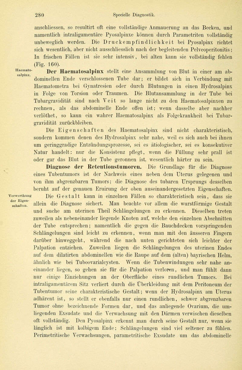 Haemato- anschliessen, so resultirt oft eine vollständige Anmauerung an das Becken, und namentlich intraligamentäre Pyosafpinxe können durch Parametriten vollständig unbeweglich werden. Die Druckempfindlichkeit bei Pyosalpinx richtet sich wesentlich, aber nicht ausschliesslich nach der begleitenden Pelveoperitonitis; In frischen Fällen ist sie sehr intensiv, bei alten kann sie vollständig fehlen (Fig. 160). Der Haematosalpinx stellt eine Ansammlung von Blut in einer am ab- salpinx. dominellen Ende verschlossenen Tube dar; er bildet sich in Verbindung mit Haematometra bei G-ynatresien oder durch Blutungen in einen Hydrosalpinx in Folge von Torsion oder Traumen. Die Blutansammlung in der Tube bei Tubargravidität sind nach Veit so lange nicht zu den Haematosalpinxen zu rechnen, als das abdominelle Ende offen ist; wenn dasselbe aber nachher verlöthet, so kann ein wahrer Haematosalpinx als Folgekrankheit bei Tubar- gravidität zurückbleiben. Die Eigenschaften des Haematosalpinx sind nicht charakteristisch, sondern kommen denen des Hydrosalpinx sehr nahe, weil es sich auch bei ihnen um geringgradige Entzündungsprozesse, sei es ätiologischer, sei es konsekutiver Natur handelt: nur die Konsistenz pflegt, wenn die Füllung sehr prall ist oder gar das Blut in der Tube geronnen ist, wesentlich härter zu sein. Diagnose der Retentionstiimoren. Die Grundlage für die Diagnose eines Tubentumors ist der Nachweis eines neben dem Uterus gelegenen und von ihm abgrenzbaren Tumors; die Diagnose des tubaren Ursprungs desselben beruht auf der genauen Eruirung der oben auseinandergesetzten Eigenschaften, verwerthung j)[e Gestalt kann in einzelnen Fällen so charakteristisch sein, dass sie schaften. allein die Diagnose sichert. Man beachte vor allem die wurstförmige Gestalt und suche am uterinen Theil Schlängelungen zu erkennen. Dieselben treten zuweilen als nebeneinander liegende Knoten auf, welche den einzelnen Abschnitten der Tube entsprechen; namentlich die gegen die Bauchdecken vorspringenden Schlängelungen sind leicht zu erkennen, wenn man mit den äusseren Fingern darüber hinweggeht, während die nach unten gerichteten sich leichter der Palpation entziehen. Zuweilen liegen die Schlängelungen des uterinen Endes auf dem dilatirten abdominellen wie die Raupe auf dem (alten) bayrischen Helm, ähnlich wie bei Tuboovarialcysten. Wenn die Tubenwindungen sehr nahe an- einander liegen, so gehen sie für die Palpation verloren, und man fühlt dann nur einige Einziehungen an der Oberfläche eines rundlichen Tumors. Bei intraligamentärem Sitz verliert durch die Überkleidung mit dem Peritoneum der Tubentumor seine charakteristische Gestalt; wenn der Hydrosalpinx am Uterus adhärent ist, so stellt er ebenfalls nur einen rundlichen, schwer abgrenzbaren Tumor ohne bezeichnende Formen dar, und das anliegende Ovarium, die um- liegenden Exsudate und die Verwachsung mit den Därmen verwischen dieselben oft vollständig. Den Pyosalpinx erkennt man durch seine Gestalt nur, wenn sie länglich ist mit kolbigem Ende; Schlängelungen sind viel seltener zu fühlen. Perimetritische Verwachsungen, parametritische Exsudate um das abdominelle