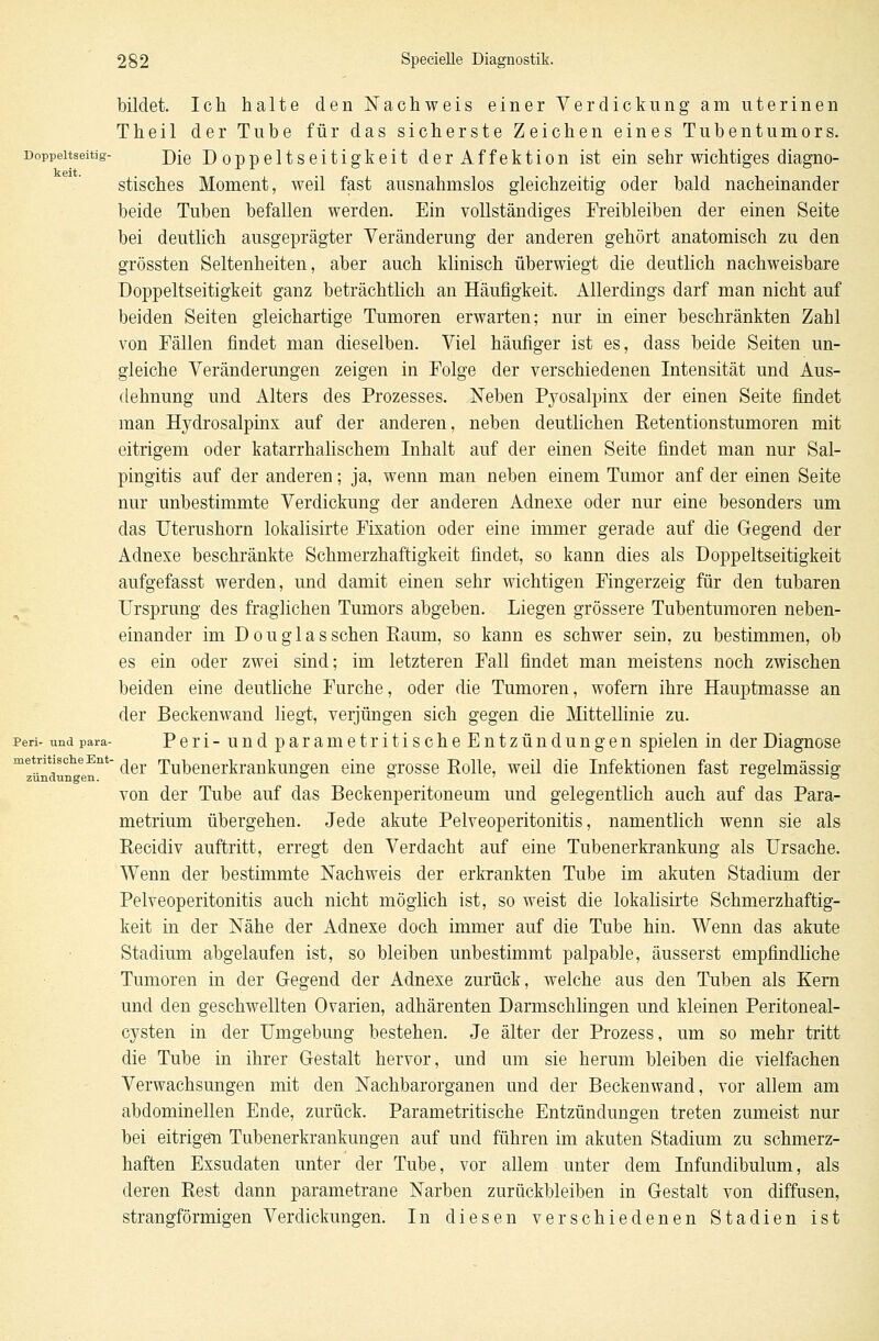 bildet. Ich halte den Nachweis einer Verdickung am uterinen Theil der Tube für das sicherste Zeichen eines Tubentumors. Doppeitseitig- j)[Q Doppeltseitigkeit derAffektion ist ein sehr wichtiges diagno- stisches Moment, weil fast ausnahmslos gleichzeitig oder bald nacheinander beide Tuben befallen werden. Ein vollständiges Freibleiben der einen Seite bei deutlich ausgeprägter Veränderung der anderen gehört anatomisch zu den grössten Seltenheiten, aber auch klinisch überwiegt die deutlich nachweisbare Doppeltseitigkeit ganz beträchtlich an Häufigkeit. Allerdings darf man nicht auf beiden Seiten gleichartige Tumoren erwarten; nur in einer beschränkten Zahl von Fällen findet man dieselben. Viel häufiger ist es, dass beide Seiten un- gleiche Veränderungen zeigen in Folge der verschiedenen Intensität und Aus- dehnung und Alters des Prozesses. Neben Pyosalpinx der einen Seite findet man Hydrosalpinx auf der anderen, neben deutlichen Retentionstumoren mit eitrigem oder katarrhalischem Inhalt auf der einen Seite findet man nur Sal- pingitis auf der anderen; ja, wenn man neben einem Tumor anf der einen Seite nur unbestimmte Verdickung der anderen Adnexe oder nur eine besonders um das Uterushorn lokalisirte Fixation oder eine immer gerade auf die Gegend der Adnexe beschränkte Schmerzhaftigkeit findet, so kann dies als Doppeltseitigkeit aufgefasst werden, und damit einen sehr wichtigen Fingerzeig für den tubaren Ursprung des fraglichen Tumors abgeben. Liegen grössere Tubentumoren neben- einander im D o u g 1 a s sehen Raum, so kann es schwer sein, zu bestimmen, ob es ein oder zwei sind; im letzteren Fall findet man meistens noch zwischen beiden eine deutliche Furche, oder die Tumoren, wofern ihre Hauptmasse an der Beckenwand liegt, verjüngen sich gegen die Mittellinie zu. peri- und para- Peri-undparametritischeEntzündungen spielen in der Diagnose m!ündunh<ennt ^er Tubenerkrankungen eine grosse Eolle, weil die Infektionen fast regelmässig von der Tube auf das Beckenperitoneum und gelegentlich auch auf das Para- metrium übergehen. Jede akute Pelveoperitonitis, namentlich wenn sie als Recidiv auftritt, erregt den Verdacht auf eine Tubenerkrankung als Ursache. Wenn der bestimmte Nachweis der erkrankten Tube im akuten Stadium der Pelveoperitonitis auch nicht möglich ist, so weist die lokalisirte Schmerzhaftig- keit in der Nähe der Adnexe doch immer auf die Tube hin. Wenn das akute Stadium abgelaufen ist, so bleiben unbestimmt palpable, äusserst empfindliche Tumoren in der Gegend der Adnexe zurück, welche aus den Tuben als Kern und den geschwellten Ovarien, adhärenten Darmschlingen und kleinen Peritoneal- cysten in der Umgebung bestehen. Je älter der Prozess, um so mehr tritt die Tube in ihrer Gestalt hervor, und um sie herum bleiben die vielfachen Verwachsungen mit den Nachbarorganen und der Beckenwand, vor allem am abdominellen Ende, zurück. Parametritische Entzündungen treten zumeist nur bei eitrigen Tubenerkrankungen auf und führen im akuten Stadium zu schmerz- haften Exsudaten unter der Tube, vor allem unter dem Infundibulum, als deren Rest dann parametrane Narben zurückbleiben in Gestalt von diffusen, strangförmigen Verdickungen. In diesen verschiedenen Stadien ist