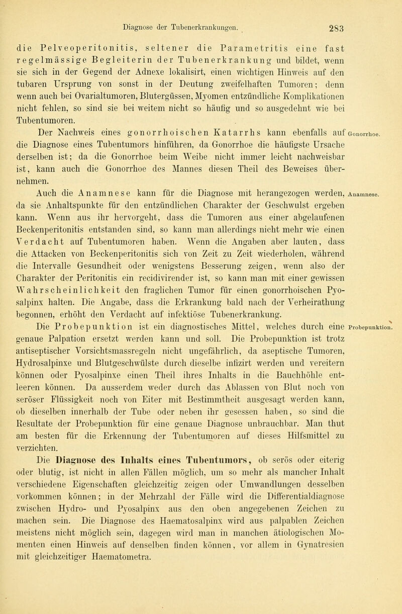 die Pelveoperitonitis, seltener die Parametritis eine fast regelmässige Begleiterin der Tubenerkrankung und bildet, wenn sie sich in der Gegend der Adnexe lokalisirt, einen wichtigen Hinweis auf den tubaren Ursprung von sonst in der Deutung zweifelhaften Tumoren; denn wenn auch bei Ovarialtumoren, Blutergüssen, Myomen entzündliche Komplikationen nicht fehlen, so sind sie bei weitem nicht so häufig und so ausgedehnt wie bei Tubentumoren. Der Nachweis eines gonorrhoischen Katarrhs kann ebenfalls auf Gonorrhoe. die Diagnose eines Tubentumors hinführen, da Gonorrhoe die häufigste Ursache derselben ist; da die Gonorrhoe beim Weibe nicht immer leicht nachweisbar ist, kann auch die Gonorrhoe des Mannes diesen Theil des Beweises über- nehmen. Auch die Anamnese kann für die Diagnose mit herangezogen werden, Anamnese. da- sie Anhaltspunkte für den entzündlichen Charakter der Geschwulst ergeben kann. Wenn aus ihr hervorgeht, dass die Tumoren aus einer abgelaufenen Beckenperitonitis entstanden sind, so kann man allerdings nicht mehr wie einen Verdacht auf Tubentumoren haben. Wenn die Angaben aber lauten, dass die Attacken von Beckenperitonitis sich von Zeit zu Zeit wiederholen, während die Intervalle Gesundheit oder wenigstens Besserung zeigen, wenn also der Charakter der Peritonitis ein recidivirender ist, so kann man mit einer gewissen Wahrscheinlichkeit den fraglichen Tumor für einen gonorrhoischen Py o- salpinx halten. Die Angabe, dass die Erkrankung bald nach der Verheirathung begonnen, erhöht den Verdacht auf infektiöse Tubenerkrankung. Die Probepunktion ist ein diagnostisches Mittel, welches durch eine Probepunktion, genaue Palpation ersetzt werden kann und soll. Die Probepunktion ist trotz antiseptischer Vorsichtsmassregeln nicht ungefährlich, da aseptische Tumoren, Hydrosalpinxe und Blutgeschwülste durch dieselbe infizirt werden und vereitern können oder Pyosalpinxe einen Theil ihres Inhalts in die Bauchhöhle ent- leeren können. Da ausserdem weder durch das Ablassen von Blut noch von seröser Flüssigkeit noch von Eiter mit Bestimmtheit ausgesagt werden kann, ob dieselben innerhalb der Tube oder neben ihr gesessen haben, so sind die Resultate der Probepunktion für eine genaue Diagnose unbrauchbar. Man thut am besten für die Erkennung der Tubentumoren auf dieses Hilfsmittel zu verzichten. Die Diagnose des Inhalts eines Tuuentumors, ob serös oder eiterig oder blutig, ist nicht in allen Fällen möglich, um so mehr als mancher Inhalt verschiedene Eigenschaften gleichzeitig zeigen oder Umwandlungen desselben vorkommen können; in der Mehrzahl der Fälle wird die Differentialdiagnose zwischen Hydro- und Pyosalpinx aus den oben angegebenen Zeichen zu machen sein. Die Diagnose des Haematosalpinx wird aus palpablen Zeichen meistens nicht möglich sein, dagegen wird man in manchen ätiologischen Mo- menten einen Hinweis auf denselben finden können, vor allem in Gynatresien mit gleichzeitiger Haematometra.