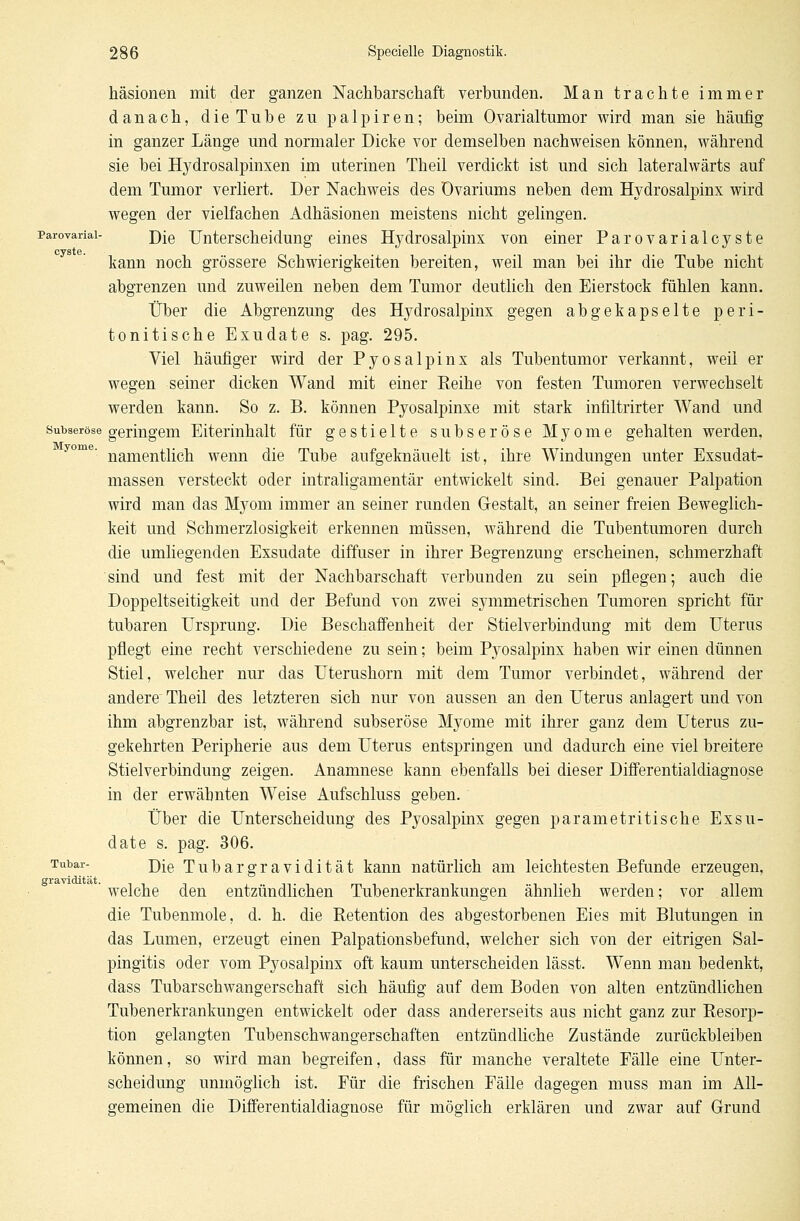 häsionen mit der ganzen Nachbarschaft verbunden. Man trachte immer danach, die Tube zu palpiren; beim Ovarialtumor wird man sie häufig in ganzer Länge und normaler Dicke vor demselben nachweisen können, während sie bei Hydrosalpinxen im uterinen Theil verdickt ist und sich lateralwärts auf dem Tumor verliert. Der Nachweis des Ovariums neben dem Hydrosalpinx wird wegen der vielfachen Adhäsionen meistens nicht gelingen, parovariai- j)[Q Unterscheidung eines Hydrosalpinx von einer Parovarialcyste kann noch grössere Schwierigkeiten bereiten, weil man bei ihr die Tube nicht abgrenzen und zuweilen neben dem Tumor deutlich den Eierstock fühlen kann. Über die Abgrenzung des Hydrosalpinx gegen abgekapselte peri- tonitische Exudate s. pag. 295. Viel häufiger wird der Pyosalpinx als Tubentumor verkannt, weil er wegen seiner dicken Wand mit einer Reihe von festen Tumoren verwechselt werden kann. So z. B. können Pyosalpinxe mit stark infiltrirter Wand und subseröse geringem Eiterinhalt für gestielte subseröse Myome gehalten werden, namentlich wenn die Tube aufgeknäuelt ist, ihre Windungen unter Exsudat- massen versteckt oder intraligamentär entwickelt sind. Bei genauer Palpation wird man das Myom immer an seiner runden Gestalt, an seiner freien Beweglich- keit und Schmerzlosigkeit erkennen müssen, während die Tubentumoren durch die umliegenden Exsudate diffuser in ihrer Begrenzung erscheinen, schmerzhaft sind und fest mit der Nachbarschaft verbunden zu sein pflegen; auch die Doppeltseitigkeit und der Befund von zwei symmetrischen Tumoren spricht für tubaren Ursprung. Die Beschaffenheit der Stielverbindung mit dem Uterus pflegt eine recht verschiedene zu sein; beim Pyosalpinx haben wir einen dünnen Stiel, welcher nur das Uterushorn mit dem Tumor verbindet, während der andere Theil des letzteren sich nur von aussen an den Uterus anlagert und von ihm abgrenzbar ist, während subseröse Myome mit ihrer ganz dem Uterus zu- gekehrten Peripherie aus dem Uterus entspringen und dadurch eine viel breitere Stielverbindung zeigen. Anamnese kann ebenfalls bei dieser Differentialdiagnose in der erwähnten Weise Aufschluss geben. Über die Unterscheidung des Pyosalpinx gegen parametritische Exsu- date s. pag. 306. Tubar- Die Tubargravidität kann natürlich am leichtesten Befunde erzeugen, ' welche den entzündlichen Tubenerkrankungen ähnlieh werden; vor allem die Tubenmole, d. h. die Retention des abgestorbenen Eies mit Blutungen in das Lumen, erzeugt einen Palpationsbefund, welcher sich von der eitrigen Sal- pingitis oder vom Pyosalpinx oft kaum unterscheiden lässt. Wenn man bedenkt, dass Tubarschwangerschaft sich häufig auf dem Boden von alten entzündlichen Tubenerkrankungen entwickelt oder dass andererseits aus nicht ganz zur Resorp- tion gelangten Tubenschwangerschaften entzündliche Zustände zurückbleiben können, so wird man begreifen, dass für manche veraltete Eälle eine Unter- scheidung unmöglich ist. Für die frischen Fälle dagegen muss man im All- gemeinen die Differentialdiagnose für möglich erklären und zwar auf Grund