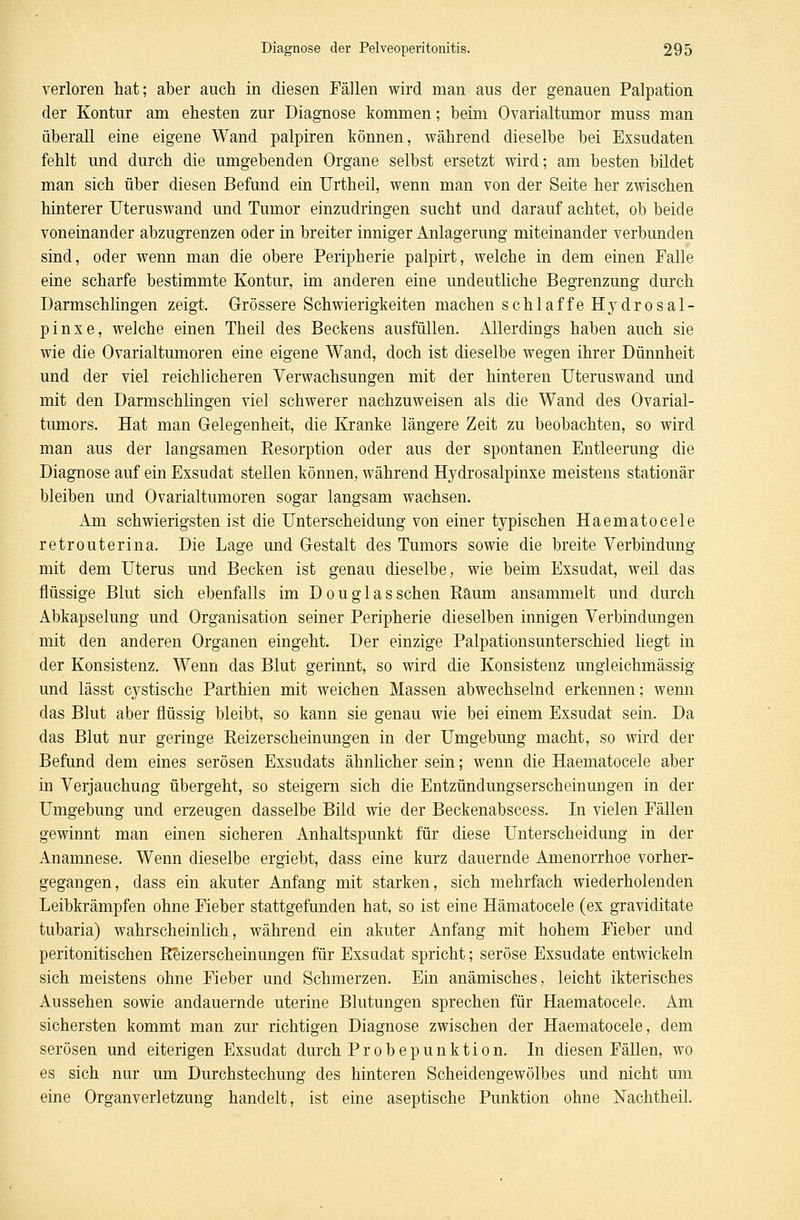 verloren hat; aber auch in diesen Fällen wird man aus der genauen Palpation der Kontur am ehesten zur Diagnose kommen; beim Ovarialtumor muss man überall eine eigene Wand palpiren können, während dieselbe bei Exsudaten fehlt und durch die umgebenden Organe selbst ersetzt wird; am besten bildet man sich über diesen Befund ein Urtheil, wenn man von der Seite her zwischen hinterer Uteruswand und Tumor einzudringen sucht und darauf achtet, ob beide voneinander abzugrenzen oder in breiter inniger Anlagerung miteinander verbunden sind, oder wenn man die obere Peripherie palpirt, welche in dem einen Falle eine scharfe bestimmte Kontur, im anderen eine undeutliche Begrenzung durch Darmschlingen zeigt. Grössere Schwierigkeiten machen schlaffe Hydro Sal- pinx e, welche einen Theil des Beckens ausfüllen. Allerdings haben auch sie wie die Ovarialtumoren eine eigene Wand, doch ist dieselbe wegen ihrer Dünnheit und der viel reichlicheren Verwachsungen mit der hinteren Uteruswand und mit den Darmschlingen viel schwerer nachzuweisen als die Wand des Ovarial- tumors. Hat man Gelegenheit, die Kranke längere Zeit zu beobachten, so wird man aus der langsamen Resorption oder aus der spontanen Entleerung die Diagnose auf ein Exsudat stellen können, während Hydrosalpinxe meistens stationär bleiben und Ovarialtumoren sogar langsam wachsen. Am schwierigsten ist die Unterscheidung von einer typischen Haematocele retrouterina. Die Lage und Gestalt des Tumors sowie die breite Verbindung mit dem Uterus und Becken ist genau dieselbe, wie beim Exsudat, weil das flüssige Blut sich ebenfalls im Douglas sehen Raum ansammelt und durch Abkapselung und Organisation seiner Peripherie dieselben innigen Verbindungen mit den anderen Organen eingeht. Der einzige Palpationsunterschied liegt in der Konsistenz. Wenn das Blut gerinnt, so wird die Konsistenz ungleichmässig und lässt cystische Parthien mit weichen Massen abwechselnd erkennen; wenn das Blut aber flüssig bleibt, so kann sie genau wie bei einem Exsudat sein. Da das Blut nur geringe Reizerscheinungen in der Umgebung macht, so wird der Befund dem eines serösen Exsudats ähnlicher sein; wenn die Haematocele aber in Verjauchung übergeht, so steigern sich die Entzündungserscheinungen in der Umgebung und erzeugen dasselbe Bild wie der Beckenabscess. In vielen Fällen gewinnt man einen sicheren Anhaltspunkt für diese Unterscheidung in der Anamnese. Wenn dieselbe ergiebt, dass eine kurz dauernde Amenorrhoe vorher- gegangen, dass ein akuter Anfang mit starken, sich mehrfach wiederholenden Leibkrämpfen ohne Fieber stattgefunden hat, so ist eine Hämatocele (ex graviditate tubaria) wahrscheinlich, während ein akuter Anfang mit hohem Fieber und peritonitischen Reizerscheinungen für Exsudat spricht; seröse Exsudate entwickeln sich meistens ohne Fieber und Schmerzen. Ein anämisches, leicht ikterisches Aussehen sowie andauernde uterine Blutungen sprechen für Haematocele. Am sichersten kommt man zur richtigen Diagnose zwischen der Haematocele, dem serösen und eiterigen Exsudat durch Probepunktion. In diesen Fällen, wo es sich nur um Durchstechung des hinteren Scheidengewölbes und nicht um eine Organverletzung handelt, ist eine aseptische Punktion ohne Nachtheil.