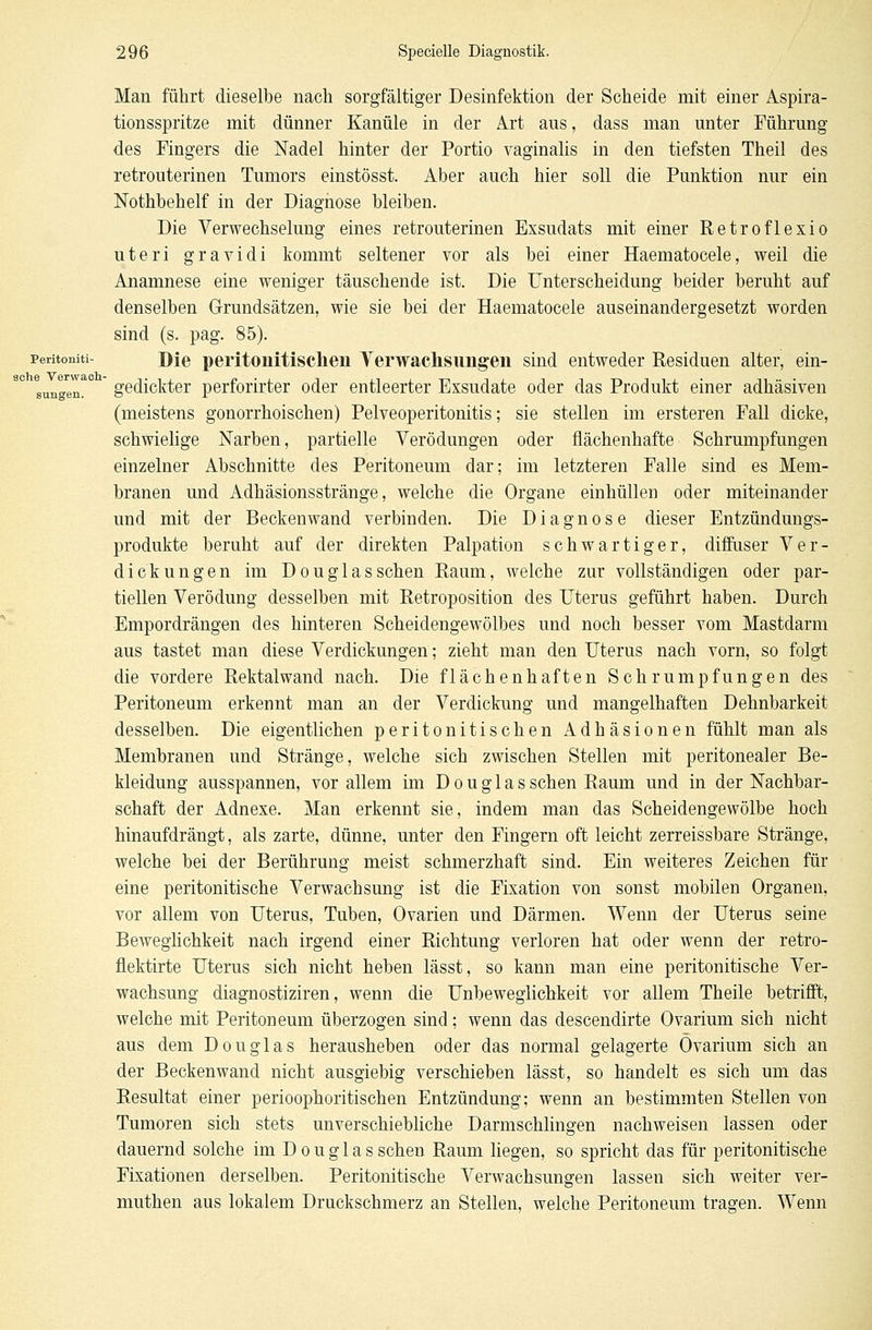 sungen. Man führt dieselbe nach sorgfältiger Desinfektion der Scheide mit einer Aspira- tionsspritze mit dünner Kanüle in der Art aus, dass man unter Führung des Fingers die Nadel hinter der Portio vaginalis in den tiefsten Theil des retrouterinen Tumors einstösst. Aber auch hier soll die Punktion nur ein Nothbehelf in der Diagnose bleiben. Die Verwechselung eines retrouterinen Exsudats mit einer Retroflexio uteri gravidi kommt seltener vor als bei einer Haematocele, weil die Anamnese eine weniger täuschende ist. Die Unterscheidung beider beruht auf denselben Grundsätzen, wie sie bei der Haematocele auseinandergesetzt worden sind (s. pag. 85). Peritomti- Die peritonitischen Verwachsungen sind entweder Residuen alter, ein- gedickter perforirter oder entleerter Exsudate oder das Produkt einer adhäsiven (meistens gonorrhoischen) Pelveoperitonitis; sie stellen im ersteren Fall dicke, schwielige Narben, partielle Verödungen oder flächenhafte Schrumpfungen einzelner Abschnitte des Peritoneum dar; im letzteren Falle sind es Mem- branen und Adhäsionsstränge, welche die Organe einhüllen oder miteinander und mit der Beckenwand verbinden. Die Diagnose dieser Entzündungs- produkte beruht auf der direkten Palpation schwartiger, diffuser Ver- dickungen im Douglas sehen Raum, welche zur vollständigen oder par- tiellen Verödung desselben mit Retroposition des Uterus geführt haben. Durch Empordrängen des hinteren Scheidengewölbes und noch besser vom Mastdarm aus tastet man diese Verdickungen; zieht man den Uterus nach vorn, so folgt die vordere Rektalwand nach. Die flächenhaften Schrumpfungen des Peritoneum erkennt man an der Verdickung und mangelhaften Dehnbarkeit desselben. Die eigentlichen peritonitischen Adhäsionen fühlt man als Membranen und Stränge, welche sich zwischen Stellen mit peritonealer Be- kleidung ausspannen, vor allem im Douglas sehen Raum und in der Nachbar- schaft der Adnexe. Man erkennt sie, indem man das Scheidengewölbe hoch hinaufdrängt, als zarte, dünne, unter den Fingern oft leicht zerreissbare Stränge, welche bei der Berührung meist schmerzhaft sind. Ein weiteres Zeichen für eine peritonitische Verwachsung ist die Fixation von sonst mobilen Organen, vor allem von Uterus, Tuben, Ovarien und Därmen. Wenn der Uterus seine Beweglichkeit nach irgend einer Richtung verloren hat oder wenn der retro- flektirte Uterus sich nicht heben lässt, so kann man eine peritonitische Ver- wachsung diagnostiziren, wenn die Unbeweglichkeit vor allem Theile betrifft, welche mit Peritoneum überzogen sind; wenn das descendirte Ovarium sich nicht aus dem Douglas herausheben oder das normal gelagerte Ovarium sich an der Beckenwand nicht ausgiebig verschieben lässt, so handelt es sich um das Resultat einer perioophoritischen Entzündung; wenn an bestimmten Stellen von Tumoren sich stets unverschiebliche Darmschlingen nachweisen lassen oder dauernd solche im D o u g 1 a s sehen Raum liegen, so spricht das für peritonitische Fixationen derselben. Peritonitische Verwachsungen lassen sich weiter ver- muthen aus lokalem Druckschmerz an Stellen, welche Peritoneum tragen. Wenn