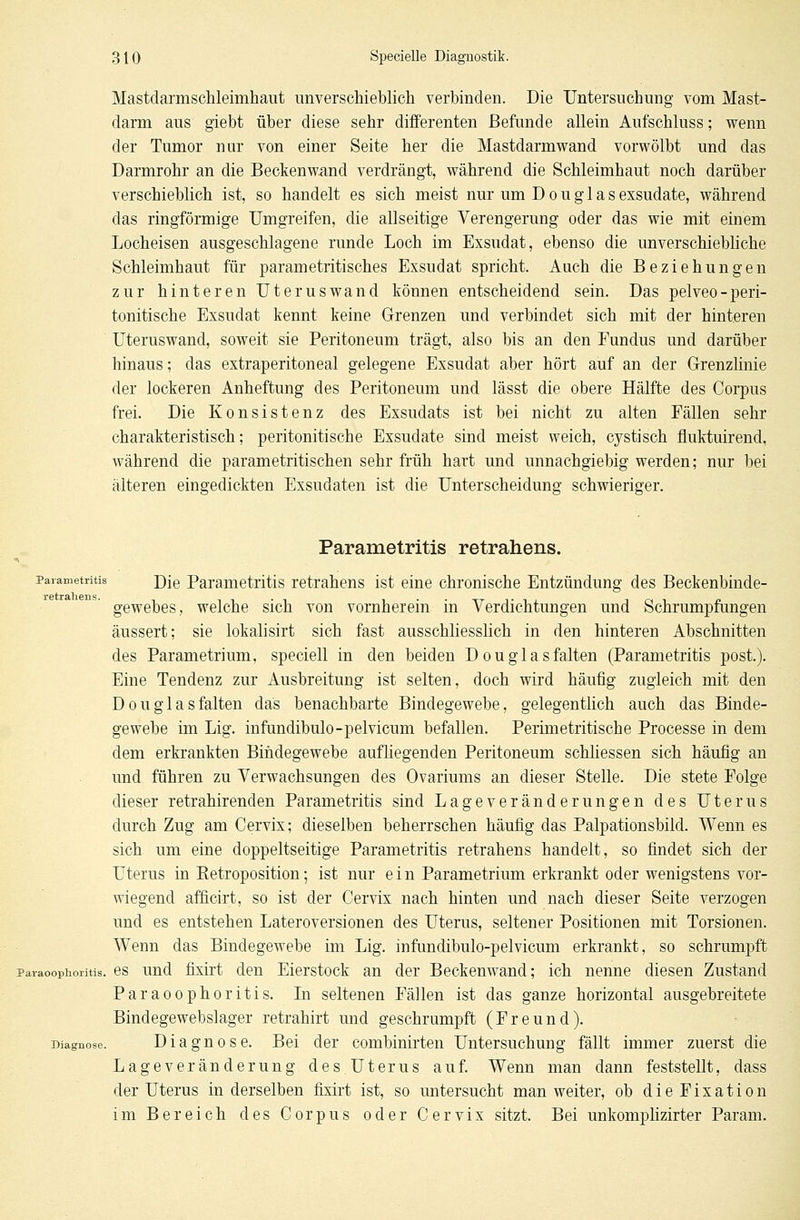 Mastdarmschleimhaut unverschieblich verbinden. Die Untersuchung vom Mast- darm aus giebt über diese sehr differenten Befunde allein Aufschluss; wenn der Tumor nur von einer Seite her die Mastdarmwand vorwölbt und das Darmrohr an die Beckenwand verdrängt, während die Schleimhaut noch darüber verschieblich ist, so handelt es sich meist nur um Douglas exsudate, während das ringförmige Umgreifen, die allseitige Verengerung oder das wie mit einem Locheisen ausgeschlagene runde Loch im Exsudat, ebenso die unverschiebliche Schleimhaut für parametritisches Exsudat spricht. Auch die Beziehungen zur hinteren Uterus wand können entscheidend sein. Das pelveo-peri- tonitische Exsudat kennt keine Grenzen und verbindet sich mit der hinteren Uteruswand, soweit sie Peritoneum trägt, also bis an den Fundus und darüber hinaus; das extraperitoneal gelegene Exsudat aber hört auf an der Grenzlinie der lockeren Anheftung des Peritoneum und lässt die obere Hälfte des Corpus frei. Die Konsistenz des Exsudats ist bei nicht zu alten Fällen sehr charakteristisch; peritonitische Exsudate sind meist weich, cystisch fluktuirend, während die parametritischen sehr früh hart und unnachgiebig werden; nur bei älteren eingedickten Exsudaten ist die Unterscheidung schwieriger. Parametritis retrahens. Parametritis ])je Parametritis retrahens ist eine chronische Entzündung des Beckenbinde- gewebes, welche sich von vornherein in Verdichtungen und Schrumpfungen äussert; sie lokalisirt sich fast ausschliesslich in den hinteren Abschnitten des Parametrium, speciell in den beiden Douglasfalten (Parametritis post.). Eine Tendenz zur Ausbreitung ist selten, doch wird häufig zugleich mit den Douglasfalten das benachbarte Bindegewebe, gelegentlich auch das Binde- gewebe im Lig. infundibulo-pelvicum befallen. Perimetritische Processe in dem dem erkrankten Bindegewebe aufliegenden Peritoneum schliessen sich häufig an und führen zu Verwachsungen des Ovariums an dieser Stelle. Die stete Folge dieser retrahirenden Parametritis sind Lageveränderungen des Uterus durch Zug am Cervix; dieselben beherrschen häufig das Palpationsbild. Wenn es sich um eine doppeltseitige Parametritis retrahens handelt, so findet sich der Uterus in Ketroposition; ist nur ein Parametrium erkrankt oder wenigstens vor- wiegend afficirt, so ist der Cervix nach hinten und nach dieser Seite verzogen und es entstehen Lateroversionen des Uterus, seltener Positionen mit Torsionen. Wenn das Bindegewebe im Lig. infundibulo-pelvicum erkrankt, so schrumpft paraoophoritis. es und fixirt den Eierstock an der Beckenwand; ich nenne diesen Zustand Paraoophoritis. In seltenen Fällen ist das ganze horizontal ausgebreitete Bindegewebslager retrahirt und geschrumpft (Freund). Diagnose. Diagnose. Bei der combinirten Untersuchung fällt immer zuerst die Lageveränderung des Uterus auf. Wenn man dann feststellt, dass der Uterus in derselben fixirt ist, so untersucht man weiter, ob dieFixation im Bereich des Corpus oder Cervix sitzt. Bei unkomplizirter Param.