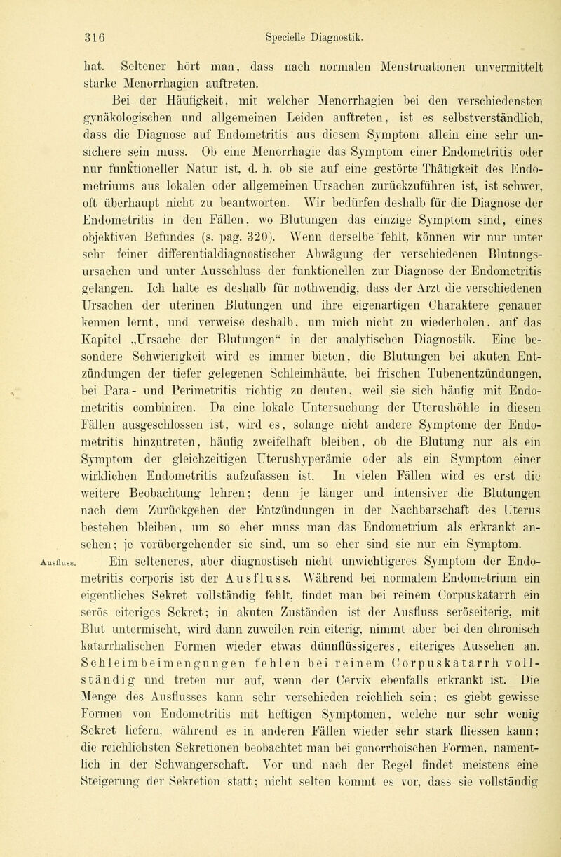 hat. Seltener hört man, dass nach normalen Menstruationen unvermittelt starke Menorrhagien auftreten. Bei der Häufigkeit, mit welcher Menorrhagien bei den verschiedensten gynäkologischen und allgemeinen Leiden auftreten, ist es selbstverständlich, dass die Diagnose auf Endometritis aus diesem Symptom allein eine sehr un- sichere sein muss. Ob eine Menorrhagie das Symptom einer Endometritis oder nur funktioneller Natur ist, d. h. ob sie auf eine gestörte Thätigkeit des Endo- metriums aus lokalen oder allgemeinen Ursachen zurückzuführen ist, ist schwer, oft überhaupt nicht zu beantworten. Wir bedürfen deshalb für die Diagnose der Endometritis in den Fällen, wo Blutungen das einzige S}^mptom sind, eines objektiven Befundes (s. pag. 320). Wenn derselbe fehlt, können wir nur unter sehr feiner differentialdiagnostischer Abwägung der verschiedenen Blutungs- ursachen und unter Ausschluss der funktionellen zur Diagnose der Endometritis gelangen. Ich halte es deshalb für nothwendig, dass der Arzt die verschiedenen Ursachen der uterinen Blutungen und ihre eigenartigen Charaktere genauer kennen lernt, und verweise deshalb, um mich nicht zu wiederholen, auf das Kapitel „Ursache der Blutungen in der analytischen Diagnostik. Eine be- sondere Schwierigkeit wird es immer bieten, die Blutungen bei akuten Ent- zündungen der tiefer gelegenen Schleimhäute, bei frischen Tubenentzündungen, bei Para- und Perimetritis richtig zu deuten, weil sie sich häufig mit Endo- metritis combiniren. Da eine lokale Untersuchung der Uterushöhle in diesen Fällen ausgeschlossen ist, wird es, solange nicht andere Symptome der Endo- metritis hinzutreten, häufig zweifelhaft bleiben, ob die Blutung nur als ein Symptom der gleichzeitigen Uterushyperämie oder als ein Symptom einer wirklichen Endometritis aufzufassen ist. In vielen Fällen wird es erst die weitere Beobachtung lehren; denn je länger und intensiver die Blutungen nach dem Zurückgehen der Entzündungen in der Nachbarschaft des Uterus bestehen bleiben, um so eher muss man das Endometrium als erkrankt an- sehen; je vorübergehender sie sind, um so eher sind sie nur ein Symptom. Ausfluss. Ein selteneres, aber diagnostisch nicht unwichtigeres Symptom der Endo- metritis corporis ist der Ausfluss. Während bei normalem Endometrium ein eigentliches Sekret vollständig fehlt, findet man bei reinem Corpuskatarrh ein serös eiteriges Sekret; in akuten Zuständen ist der iUisfluss seröseiterig, mit Blut untermischt, wird dann zuweilen rein eiterig, nimmt aber bei den chronisch katarrhalischen Formen wieder etwas dünnflüssigeres, eiteriges Aussehen an. Schleimbeimengungen fehlen bei reinem Corpuskatarrh voll- ständig und treten nur auf, wenn der Cervix ebenfalls erkrankt ist. Die Menge des Ausflusses kann sehr verschieden reichlich sein; es giebt gewisse Formen von Endometritis mit heftigen Symptomen, welche nur sehr wenig Sekret liefern, während es in anderen Fällen wieder sehr stark fliessen kann; die reichlichsten Sekretionen beobachtet man bei gonorrhoischen Formen, nament- lich in der Schwangerschaft. Vor und nach der Regel findet meistens eine Steigerung der Sekretion statt; nicht selten kommt es vor, dass sie vollständig
