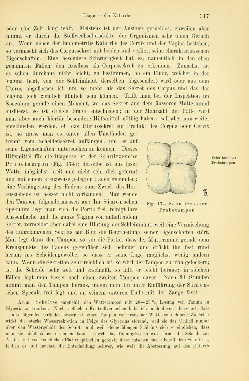 oder eine Zeit lang fehlt. Meistens ist der Ausfluss geruchlos, zuweilen aber nimmt er durch die Stoffwechselprodukte der Organismen sehr üblen Geruch an. Wenn neben der Endometritis Katarrhe des Cervix und der Vagina bestehen, so vermischt sich das Corpussekret mit beiden und verliert seine charakteristischen Eigenschaften. Eine besondere Schwierigkeit hat es, namentlich in den eben genannten Fällen, den Ausfluss als Corpussekret zu erkennen. Zunächst ist es schon durchaus nicht leicht, zu bestimmen, ob ein Fluor, welcher in der Vagina liegt, von der Schleimhaut derselben abgesondert wird oder aus dem Uterus abgeflossen ist, um so mehr als das Sekret des Corpus und das der Vagina sich ziemlich ähnlich sein können. Trifft man bei der Inspektion im Speculum gerade einen Moment, wo das Sekret aus dem äusseren Muttermund ausfliesst, so ist diese Frage entschieden; in der Mehrzahl der Fälle wird man aber auch hierfür besondere Hilfsmittel nöthig haben; soll aber nun weiter entschieden werden, ob das Uterussekret ein Produkt des Corpus oder Cervix ist, so muss man es unter allen Umständen ge- trennt vom Scheidensekret auffangen, um es auf seine Eigenschaften untersuchen zu können. Dieses Hilfsmittel für die Diagnose ist der Schnitzesche V / schuitzescher Probetampon (Fig. 174); derselbe ist aus loser >—-^ifj^^--^/ ProbetamP<m. Watte, möglichst breit und nicht sehr dick geformt und mit einem kreuzweise gelegten Faden gebunden; eine Verlängerung des Fadens zum Zweck des Her- ausziehens ist besser nicht vorhanden. Man wende den Tampon folgendermassen an: Im Simonschen Fi„ 174> Schultzescher Spekulum legt man sich die Portio frei, reinigt ihre Probetampon. Aussenfläche und die ganze Vagina von anhaftendem Sekret, vermeidet aber dabei eine Blutung der Schleimhaut, weil eine Vermischung des aufgefangenen Sekrets mit Blut die Beurtheilung seiner Eigenschaften stört. Man legt dann den Tampon so vor die Portio, dass der Muttermund gerade dem Kreuzpunkte des Fadens gegenüber sich befindet und drückt ihn fest rund herum ins Scheidengewölbe, so dass er seine Lage möglichst wenig ändern kann. Wenn die Sekretion sehr reichlich ist, so wird der Tampon zu früh gelockert; ist die Scheide sehr weit und erschlafft, so fällt er leicht heraus; in solchen Fällen legt man besser noch einen zweiten Tampon davor. Nach 24 Stunden nimmt man den Tampon heraus, indem man ihn unter Einführung der Simon- schen Specula frei legt und an seinem unteren Ende mit der Zange fasst. Anm. Schultze empfiehlt, den Wattetampon mit 20—25 °/0 Lösung von Tannin in Glycerin zu tränken. Nach vielfachen Kontrollversuchen habe ich mich davon überzeugt, dass es aus folgenden Gründen besser ist, einen Tampon von trockener Watte zu nehmen: Zunächst wirkt die starke Wassersekretion in Folge des Glycerins störend, weil sie das Urtheil nimmt über den Wassergehalt des Sekrets und weil kleine Mengen Schleims sich so eindicken, dass man sie nicht sicher erkennen kann. Durch das Tanninglycerin wird ferner die Scheide zur Abstossung von reichlichen Plattenepithelien gereizt; diese mischen sich überall dem Sekret bei, trüben es und machen die Entscheidung schwer, wie weit die Abstossung auf den Katarrh