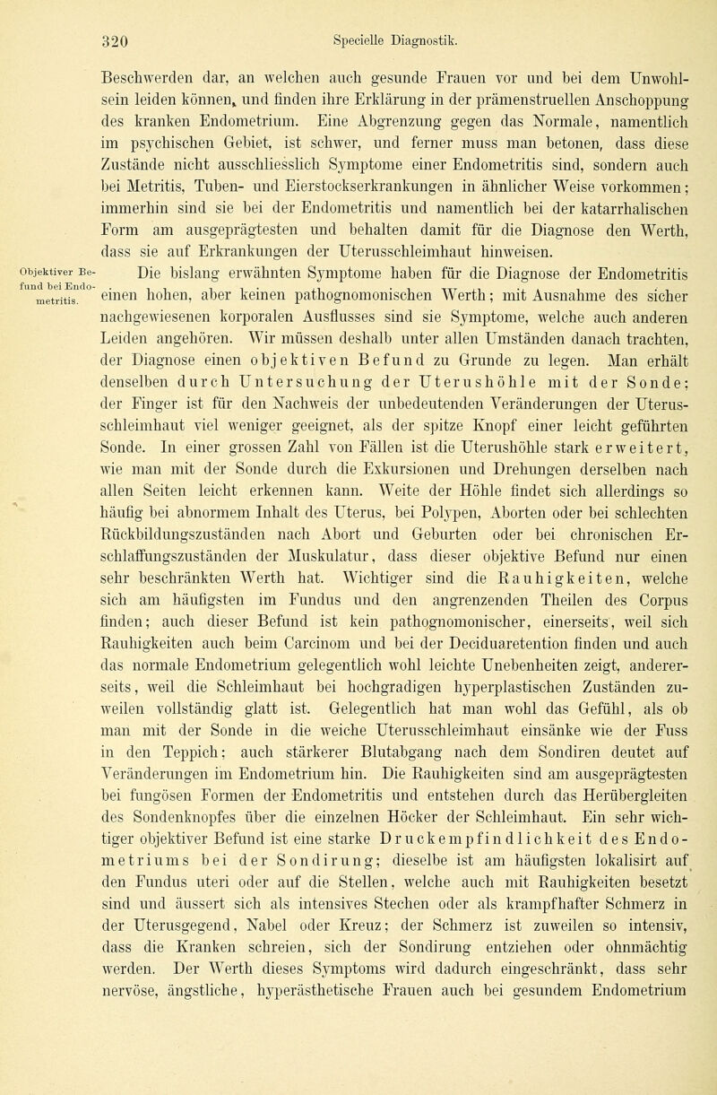 Beschwerden dar, an welchen auch gesunde Frauen vor und hei dem Unwohl- sein leiden können* und finden ihre Erklärung in der prämenstruellen Anschoppung des kranken Endometrium. Eine Abgrenzung gegen das Normale, namentlich im psychischen Gebiet, ist schwer, und ferner muss man betonen, dass diese Zustände nicht ausschliesslich Symptome einer Endometritis sind, sondern auch bei Metritis, Tuben- und Eierstockserkrankungen in ähnlicher Weise vorkommen; immerhin sind sie bei der Endometritis und namentlich bei der katarrhalischen Form am ausgeprägtesten und behalten damit für die Diagnose den Werth, dass sie auf Erkrankungen der Uterusschleimhaut hinweisen. objektiver Be- Die bislang erwähnten Symptome haben für die Diagnose der Endometritis unmetritiSn ° einen hohen, aber keinen pathognomonischen Werth; mit Ausnahme des sicher nachgewiesenen korporalen Ausflusses sind sie Symptome, welche auch anderen Leiden angehören. Wir müssen deshalb unter allen Umständen danach trachten, der Diagnose einen objektiven Befund zu Grunde zu legen. Man erhält denselben durch Untersuchung der Uterushöhle mit der Sonde; der Finger ist für den Nachweis der unbedeutenden Veränderungen der Uterus- schleimhaut viel weniger geeignet, als der spitze Knopf einer leicht geführten Sonde. In einer grossen Zahl von Fällen ist die Uterushöhle stark erweitert, wie man mit der Sonde durch die Exkursionen und Drehungen derselben nach allen Seiten leicht erkennen kann. Weite der Höhle findet sich allerdings so häufig bei abnormem Inhalt des Uterus, bei Polypen, Aborten oder bei schlechten Rückbildungszuständen nach Abort und Geburten oder bei chronischen Er- schlaffungszuständen der Muskulatur, dass dieser objektive Befund nur einen sehr beschränkten Werth hat. Wichtiger sind die Rauhigkeiten, welche sich am häufigsten im Fundus und den angrenzenden Theilen des Corpus finden; auch dieser Befund ist kein pathognomonischer, einerseits, weil sich Rauhigkeiten auch beim Carcinom und bei der Deciduaretention finden und auch das normale Endometrium gelegentlich wohl leichte Unebenheiten zeigt, anderer- seits, weil die Schleimhaut bei hochgradigen hyperplastischen Zuständen zu- weilen vollständig glatt ist. Gelegentlich hat man wohl das Gefühl, als ob man mit der Sonde in die weiche Uterusschleimhaut einsänke wie der Fuss in den Teppich; auch stärkerer Blutabgang nach dem Sondiren deutet auf Veränderungen im Endometrium hin. Die Rauhigkeiten sind am ausgeprägtesten bei fungösen Formen der Endometritis und entstehen durch das Herübergleiten des Sondenknopfes über die einzelnen Höcker der Schleimhaut. Ein sehr wich- tiger objektiver Befund ist eine starke Druckempfindlichkeit des Endo- metriums bei der Sondirung; dieselbe ist am häufigsten lokalisirt auf den Fundus uteri oder auf die Stellen, welche auch mit Rauhigkeiten besetzt sind und äussert sich als intensives Stechen oder als krampfhafter Schmerz in der Uterusgegend, Nabel oder Kreuz; der Schmerz ist zuweilen so intensiv, dass die Kranken schreien, sich der Sondirung entziehen oder ohnmächtig werden. Der Werth dieses Symptoms wird dadurch eingeschränkt, dass sehr nervöse, ängstliche, hyperästhetische Frauen auch bei gesundem Endometrium